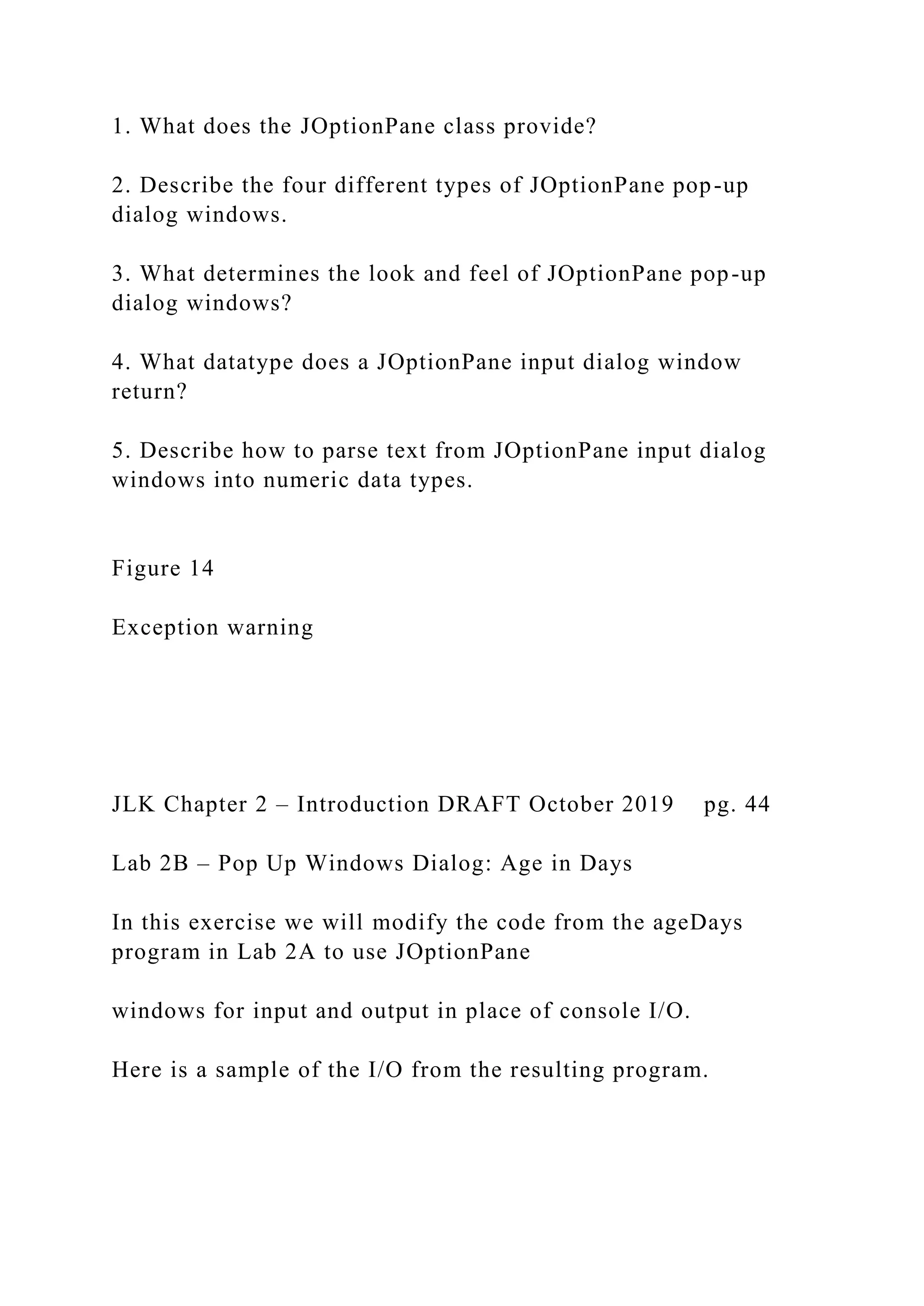 1. What does the JOptionPane class provide? 2. Describe the four different types of JOptionPane pop-up dialog windows. 3. What determines the look and feel of JOptionPane pop-up dialog windows? 4. What datatype does a JOptionPane input dialog window return? 5. Describe how to parse text from JOptionPane input dialog windows into numeric data types. Figure 14 Exception warning JLK Chapter 2 – Introduction DRAFT October 2019 pg. 44 Lab 2B – Pop Up Windows Dialog: Age in Days In this exercise we will modify the code from the ageDays program in Lab 2A to use JOptionPane windows for input and output in place of console I/O. Here is a sample of the I/O from the resulting program. 