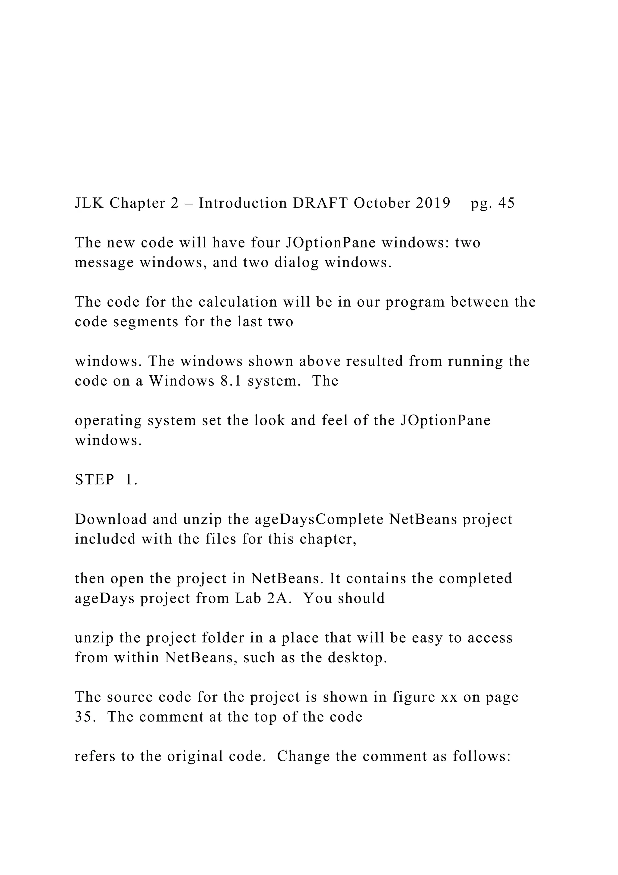 JLK Chapter 2 – Introduction DRAFT October 2019 pg. 45 The new code will have four JOptionPane windows: two message windows, and two dialog windows. The code for the calculation will be in our program between the code segments for the last two windows. The windows shown above resulted from running the code on a Windows 8.1 system. The operating system set the look and feel of the JOptionPane windows. STEP 1. Download and unzip the ageDaysComplete NetBeans project included with the files for this chapter, then open the project in NetBeans. It contains the completed ageDays project from Lab 2A. You should unzip the project folder in a place that will be easy to access from within NetBeans, such as the desktop. The source code for the project is shown in figure xx on page 35. The comment at the top of the code refers to the original code. Change the comment as follows: 