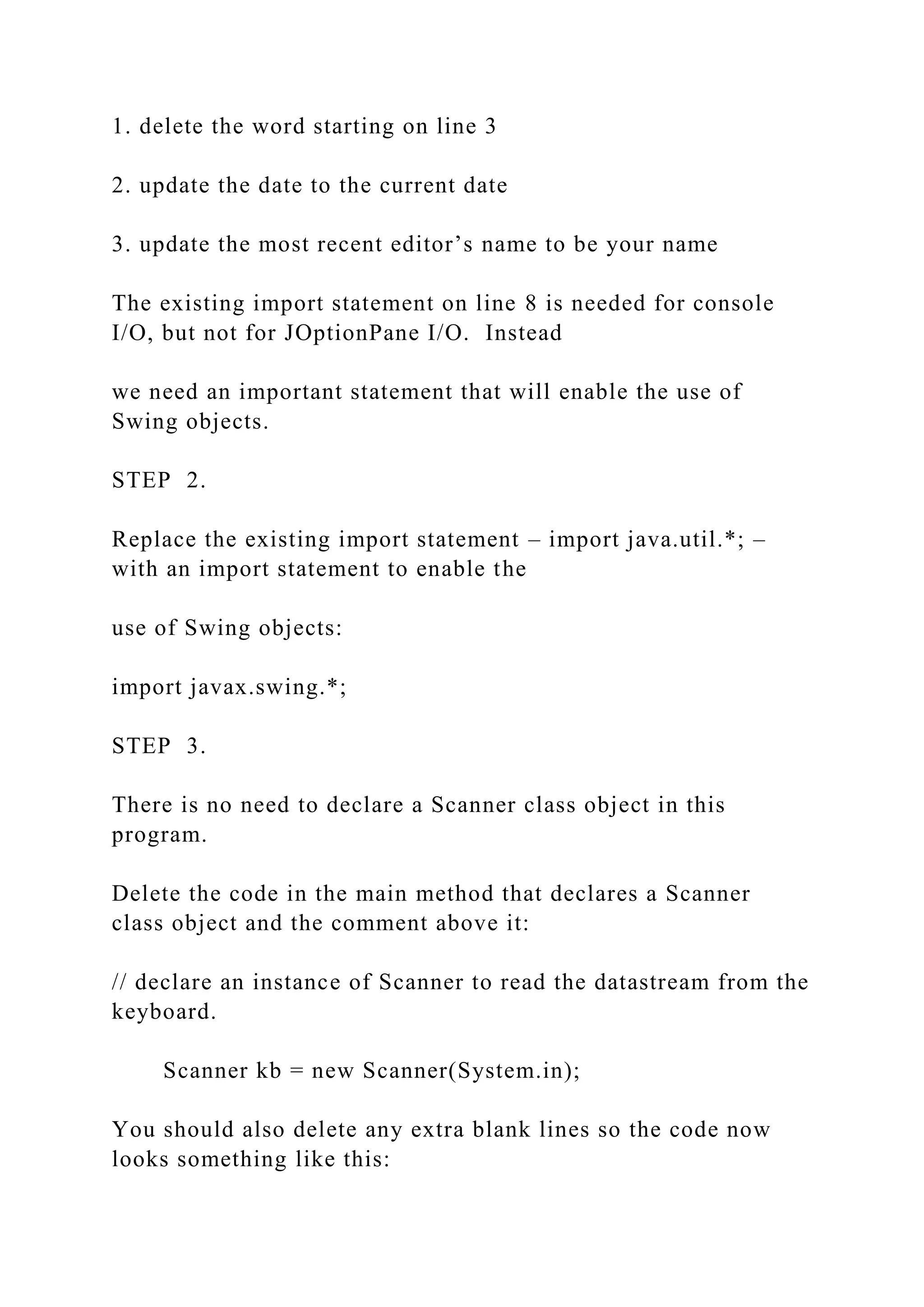 1. delete the word starting on line 3 2. update the date to the current date 3. update the most recent editor’s name to be your name The existing import statement on line 8 is needed for console I/O, but not for JOptionPane I/O. Instead we need an important statement that will enable the use of Swing objects. STEP 2. Replace the existing import statement – import java.util.*; – with an import statement to enable the use of Swing objects: import javax.swing.*; STEP 3. There is no need to declare a Scanner class object in this program. Delete the code in the main method that declares a Scanner class object and the comment above it: // declare an instance of Scanner to read the datastream from the keyboard. Scanner kb = new Scanner(System.in); You should also delete any extra blank lines so the code now looks something like this: 