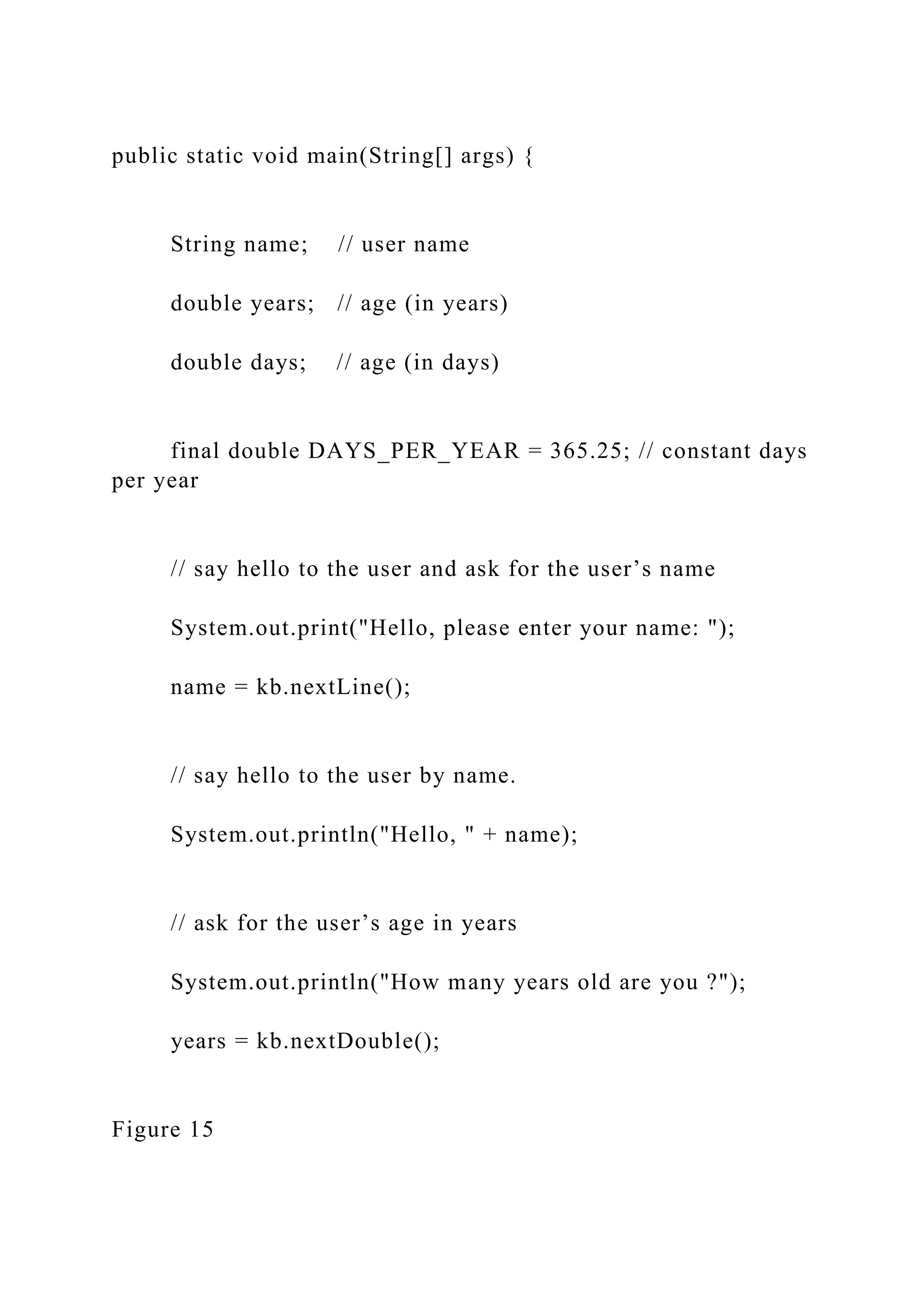 public static void main(String[] args) { String name; // user name double years; // age (in years) double days; // age (in days) final double DAYS_PER_YEAR = 365.25; // constant days per year // say hello to the user and ask for the user’s name System.out.print("Hello, please enter your name: "); name = kb.nextLine(); // say hello to the user by name. System.out.println("Hello, " + name); // ask for the user’s age in years System.out.println("How many years old are you ?"); years = kb.nextDouble(); Figure 15 