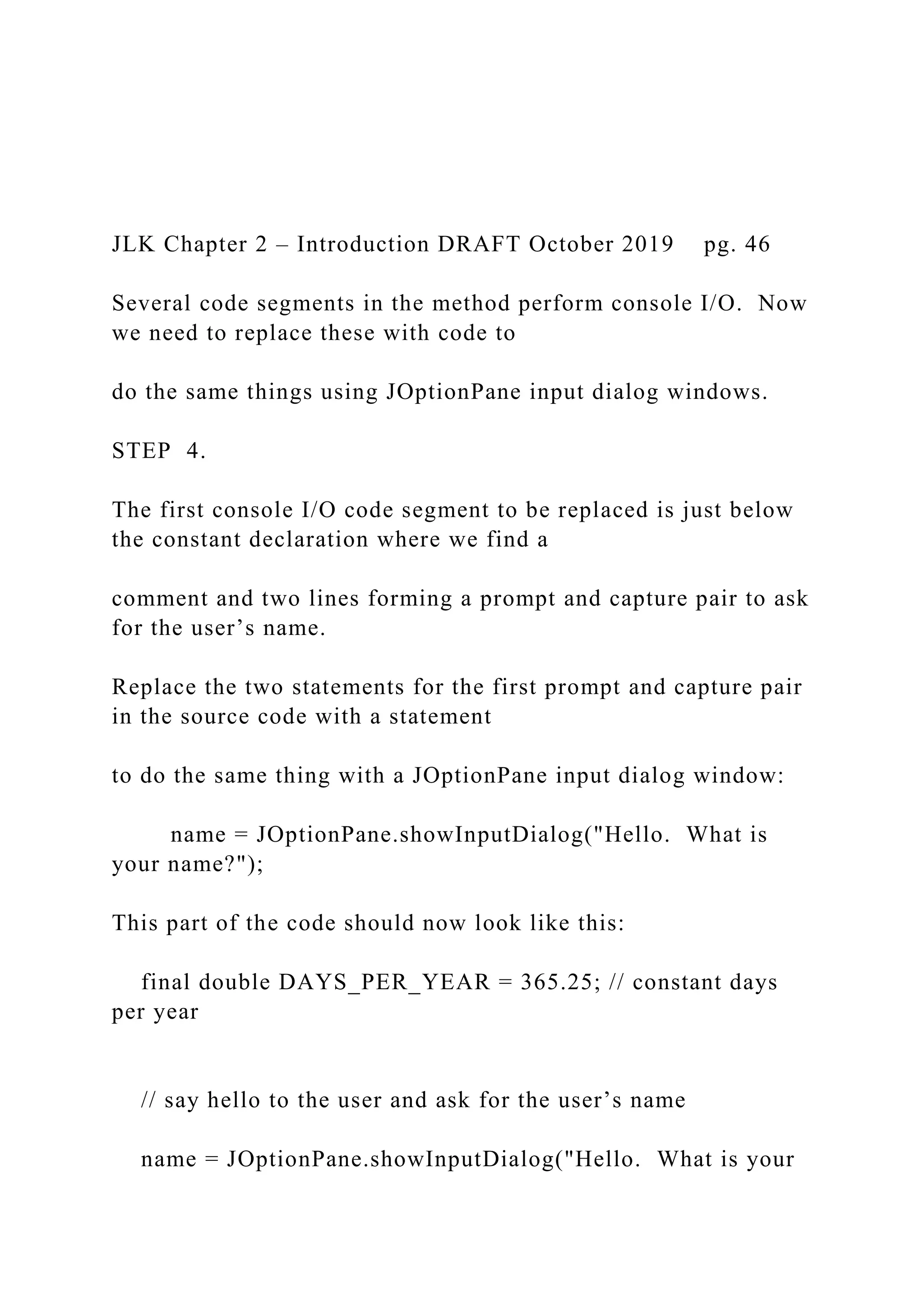 JLK Chapter 2 – Introduction DRAFT October 2019 pg. 46 Several code segments in the method perform console I/O. Now we need to replace these with code to do the same things using JOptionPane input dialog windows. STEP 4. The first console I/O code segment to be replaced is just below the constant declaration where we find a comment and two lines forming a prompt and capture pair to ask for the user’s name. Replace the two statements for the first prompt and capture pair in the source code with a statement to do the same thing with a JOptionPane input dialog window: name = JOptionPane.showInputDialog("Hello. What is your name?"); This part of the code should now look like this: final double DAYS_PER_YEAR = 365.25; // constant days per year // say hello to the user and ask for the user’s name name = JOptionPane.showInputDialog("Hello. What is your 