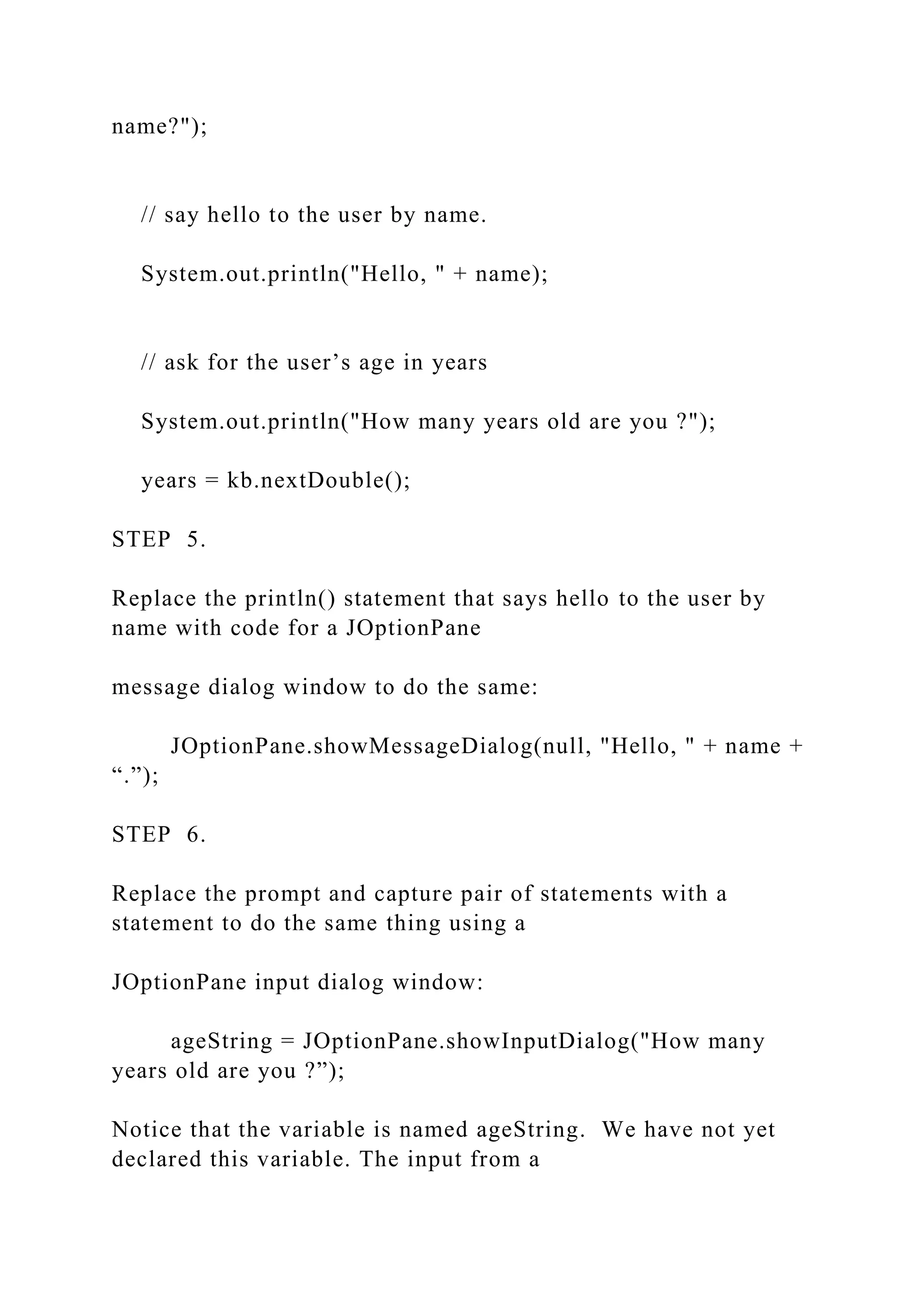 name?"); // say hello to the user by name. System.out.println("Hello, " + name); // ask for the user’s age in years System.out.println("How many years old are you ?"); years = kb.nextDouble(); STEP 5. Replace the println() statement that says hello to the user by name with code for a JOptionPane message dialog window to do the same: JOptionPane.showMessageDialog(null, "Hello, " + name + “.”); STEP 6. Replace the prompt and capture pair of statements with a statement to do the same thing using a JOptionPane input dialog window: ageString = JOptionPane.showInputDialog("How many years old are you ?”); Notice that the variable is named ageString. We have not yet declared this variable. The input from a 