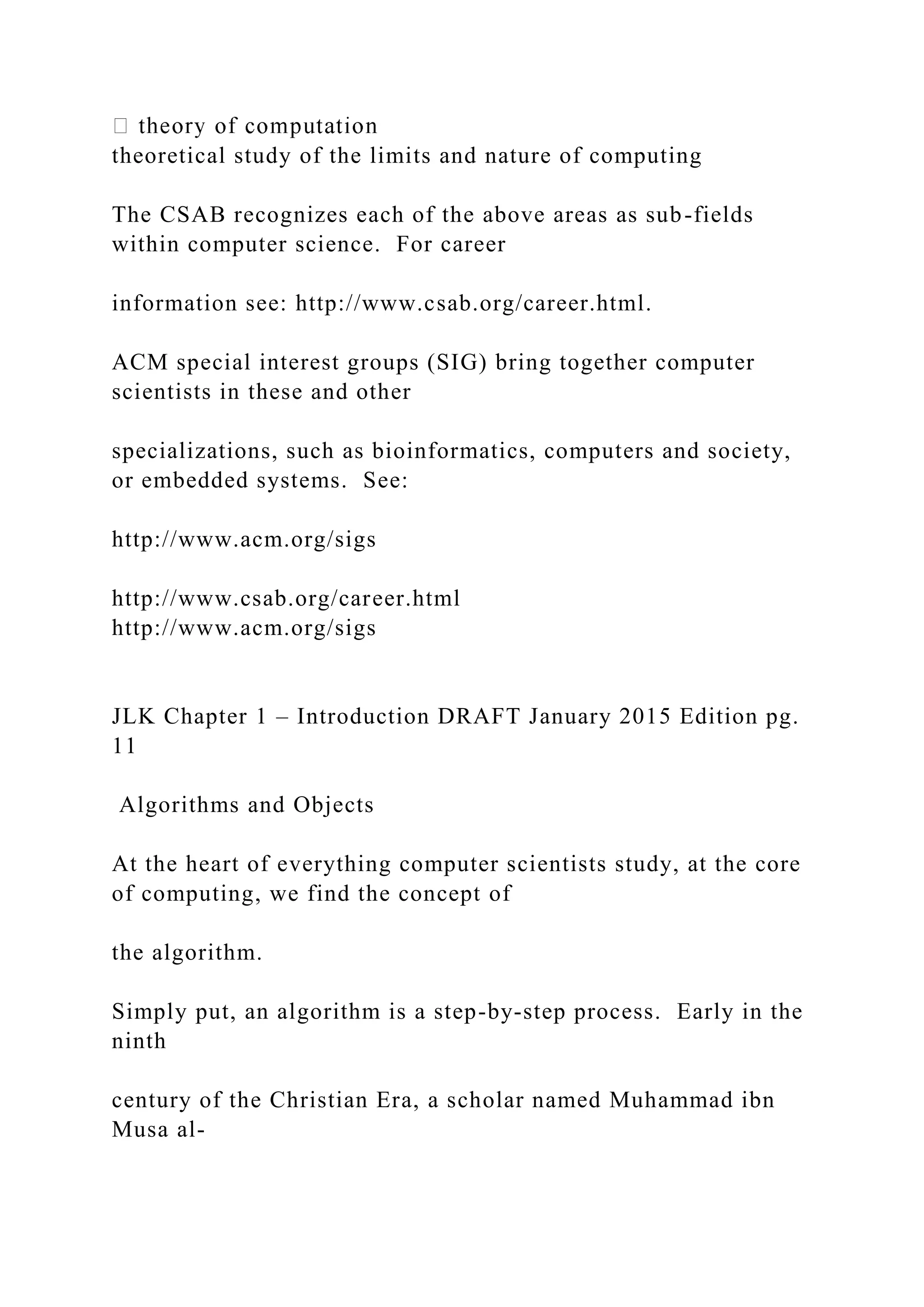 theoretical study of the limits and nature of computing The CSAB recognizes each of the above areas as sub-fields within computer science. For career information see: http://www.csab.org/career.html. ACM special interest groups (SIG) bring together computer scientists in these and other specializations, such as bioinformatics, computers and society, or embedded systems. See: http://www.acm.org/sigs http://www.csab.org/career.html http://www.acm.org/sigs JLK Chapter 1 – Introduction DRAFT January 2015 Edition pg. 11 Algorithms and Objects At the heart of everything computer scientists study, at the core of computing, we find the concept of the algorithm. Simply put, an algorithm is a step-by-step process. Early in the ninth century of the Christian Era, a scholar named Muhammad ibn Musa al- 