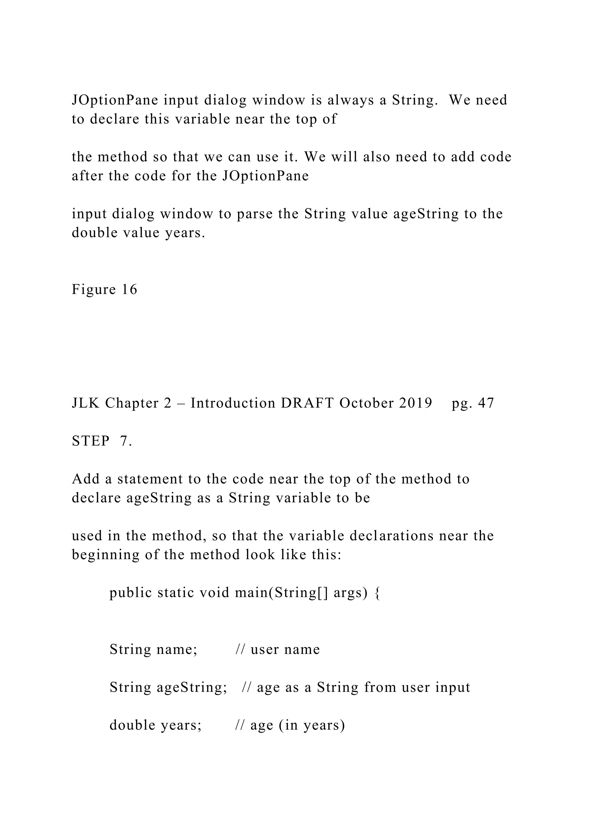 JOptionPane input dialog window is always a String. We need to declare this variable near the top of the method so that we can use it. We will also need to add code after the code for the JOptionPane input dialog window to parse the String value ageString to the double value years. Figure 16 JLK Chapter 2 – Introduction DRAFT October 2019 pg. 47 STEP 7. Add a statement to the code near the top of the method to declare ageString as a String variable to be used in the method, so that the variable declarations near the beginning of the method look like this: public static void main(String[] args) { String name; // user name String ageString; // age as a String from user input double years; // age (in years) 