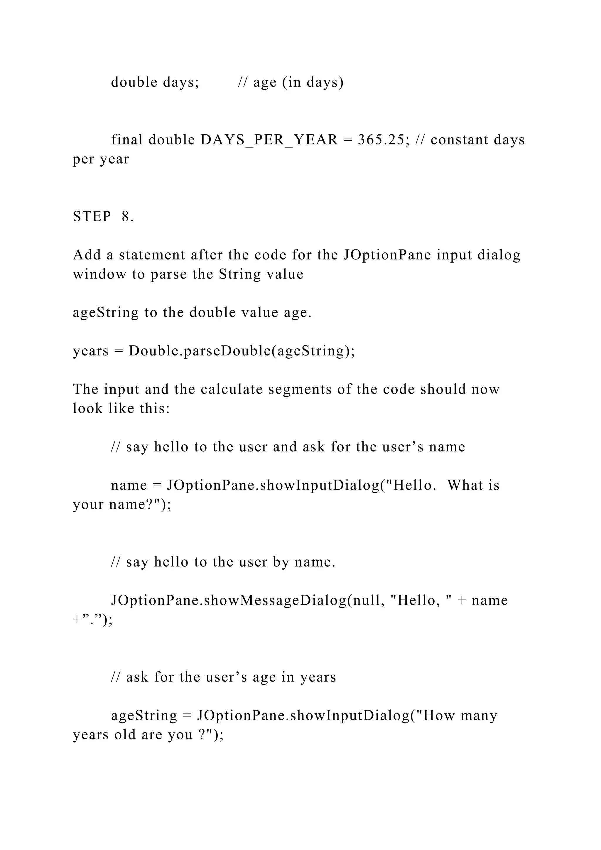 double days; // age (in days) final double DAYS_PER_YEAR = 365.25; // constant days per year STEP 8. Add a statement after the code for the JOptionPane input dialog window to parse the String value ageString to the double value age. years = Double.parseDouble(ageString); The input and the calculate segments of the code should now look like this: // say hello to the user and ask for the user’s name name = JOptionPane.showInputDialog("Hello. What is your name?"); // say hello to the user by name. JOptionPane.showMessageDialog(null, "Hello, " + name +”.”); // ask for the user’s age in years ageString = JOptionPane.showInputDialog("How many years old are you ?"); 
