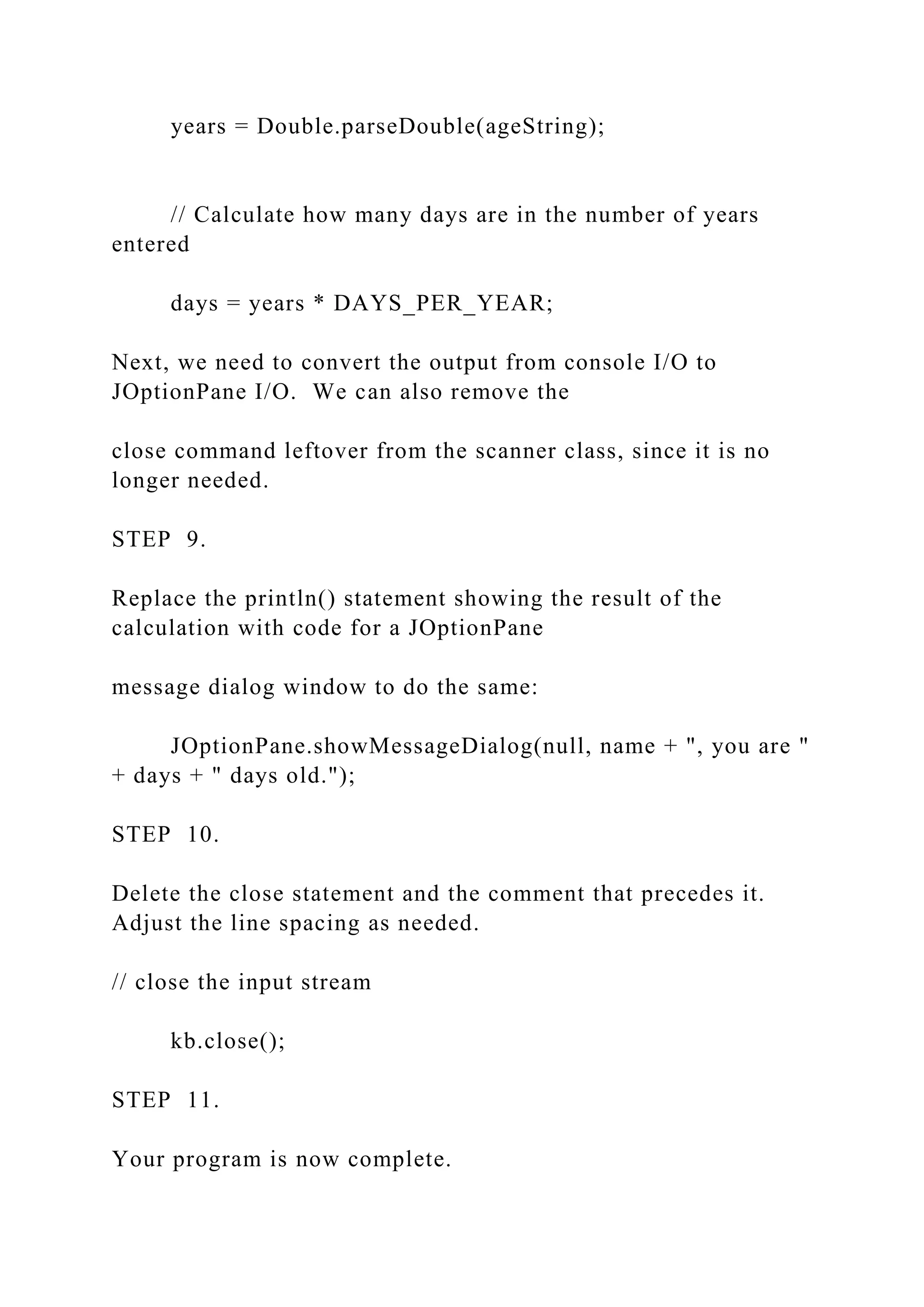 years = Double.parseDouble(ageString); // Calculate how many days are in the number of years entered days = years * DAYS_PER_YEAR; Next, we need to convert the output from console I/O to JOptionPane I/O. We can also remove the close command leftover from the scanner class, since it is no longer needed. STEP 9. Replace the println() statement showing the result of the calculation with code for a JOptionPane message dialog window to do the same: JOptionPane.showMessageDialog(null, name + ", you are " + days + " days old."); STEP 10. Delete the close statement and the comment that precedes it. Adjust the line spacing as needed. // close the input stream kb.close(); STEP 11. Your program is now complete. 