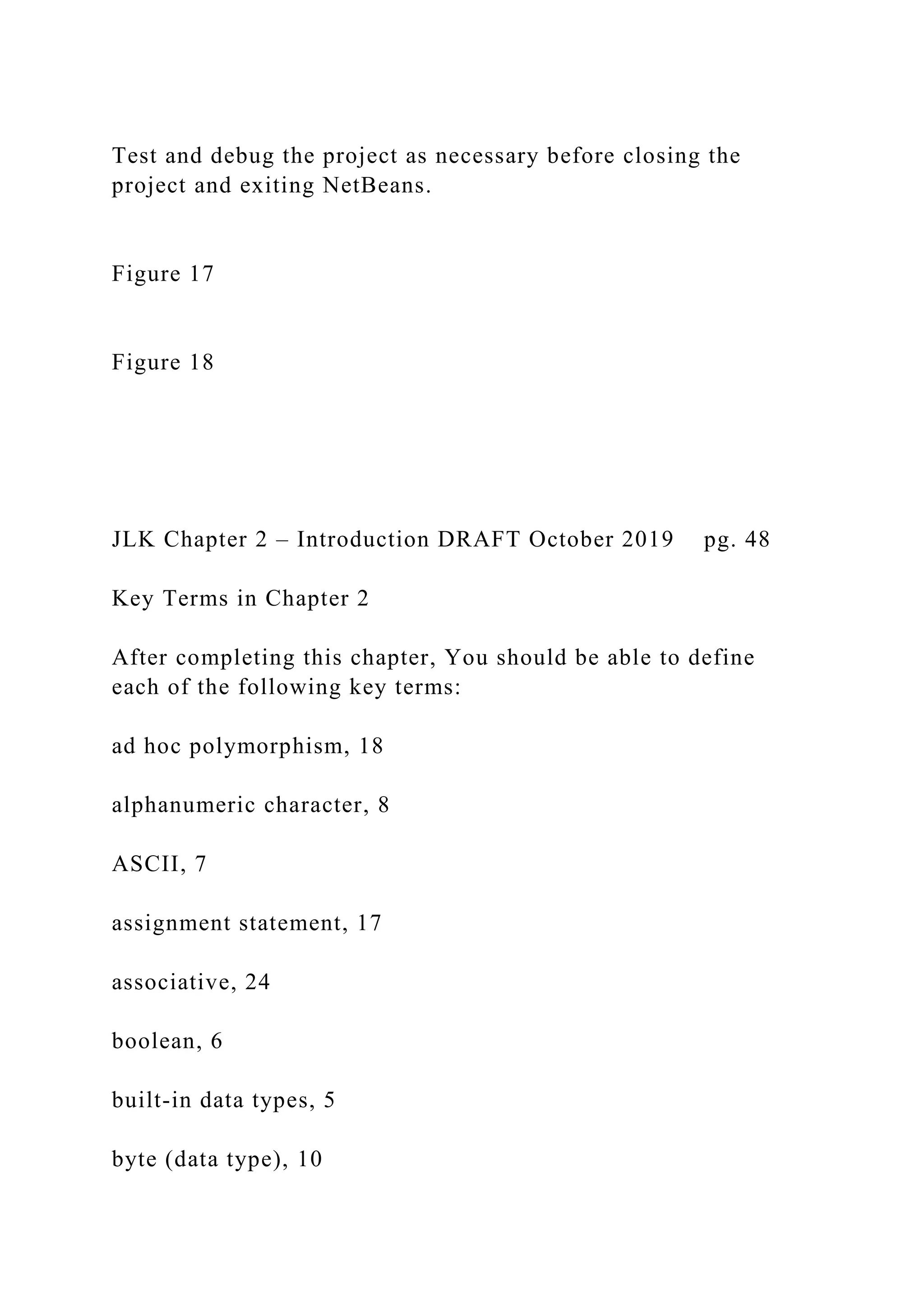 Test and debug the project as necessary before closing the project and exiting NetBeans. Figure 17 Figure 18 JLK Chapter 2 – Introduction DRAFT October 2019 pg. 48 Key Terms in Chapter 2 After completing this chapter, You should be able to define each of the following key terms: ad hoc polymorphism, 18 alphanumeric character, 8 ASCII, 7 assignment statement, 17 associative, 24 boolean, 6 built-in data types, 5 byte (data type), 10 