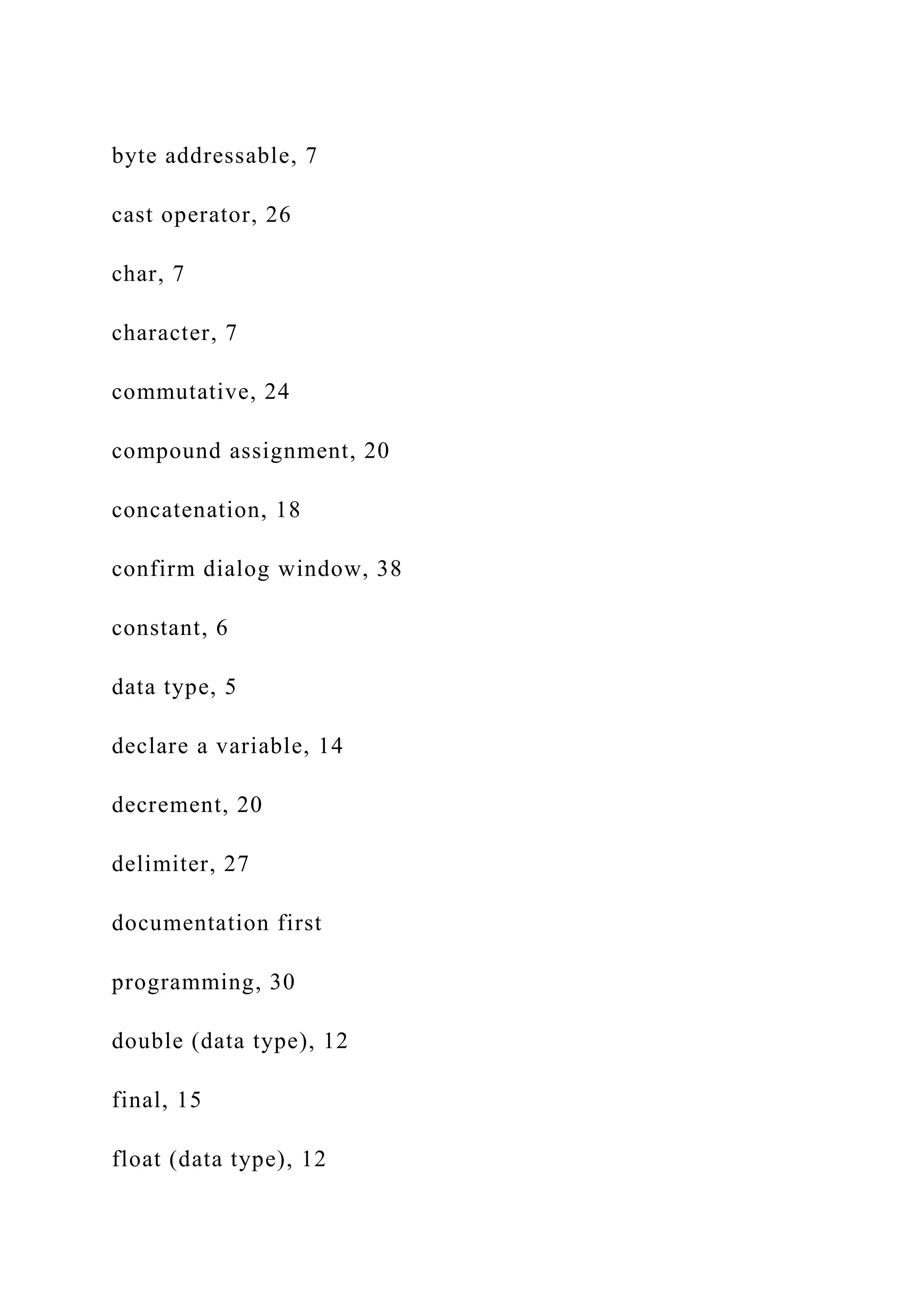 byte addressable, 7 cast operator, 26 char, 7 character, 7 commutative, 24 compound assignment, 20 concatenation, 18 confirm dialog window, 38 constant, 6 data type, 5 declare a variable, 14 decrement, 20 delimiter, 27 documentation first programming, 30 double (data type), 12 final, 15 float (data type), 12 