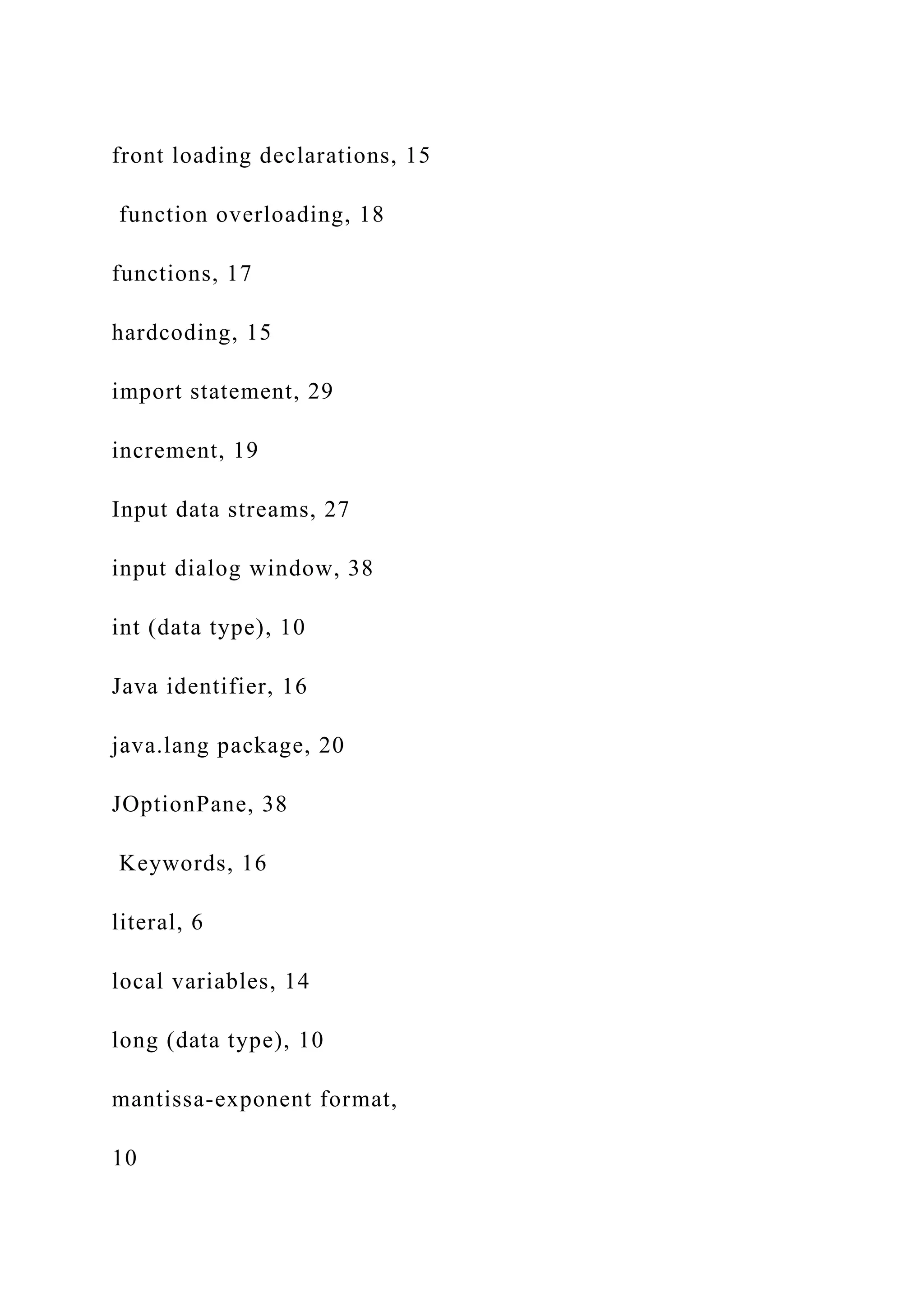 front loading declarations, 15 function overloading, 18 functions, 17 hardcoding, 15 import statement, 29 increment, 19 Input data streams, 27 input dialog window, 38 int (data type), 10 Java identifier, 16 java.lang package, 20 JOptionPane, 38 Keywords, 16 literal, 6 local variables, 14 long (data type), 10 mantissa-exponent format, 10 