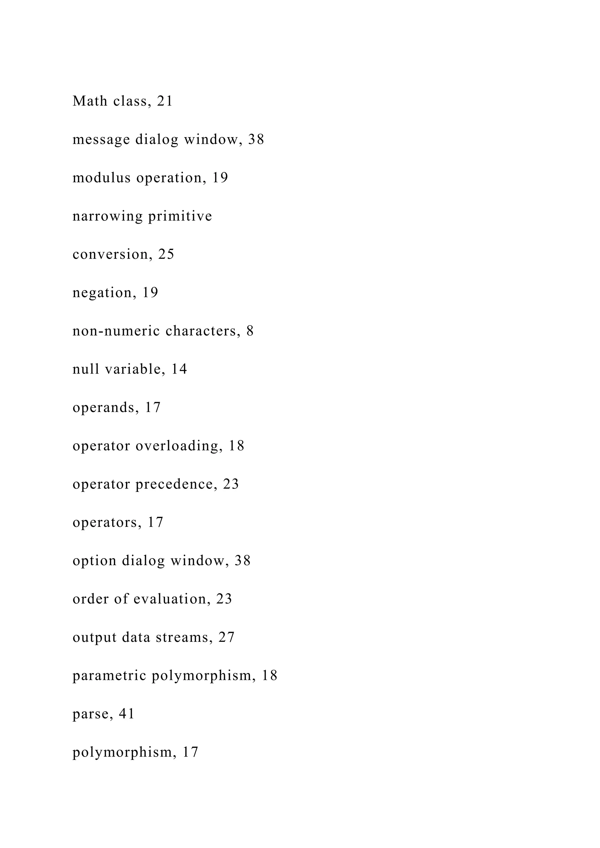 Math class, 21 message dialog window, 38 modulus operation, 19 narrowing primitive conversion, 25 negation, 19 non-numeric characters, 8 null variable, 14 operands, 17 operator overloading, 18 operator precedence, 23 operators, 17 option dialog window, 38 order of evaluation, 23 output data streams, 27 parametric polymorphism, 18 parse, 41 polymorphism, 17 