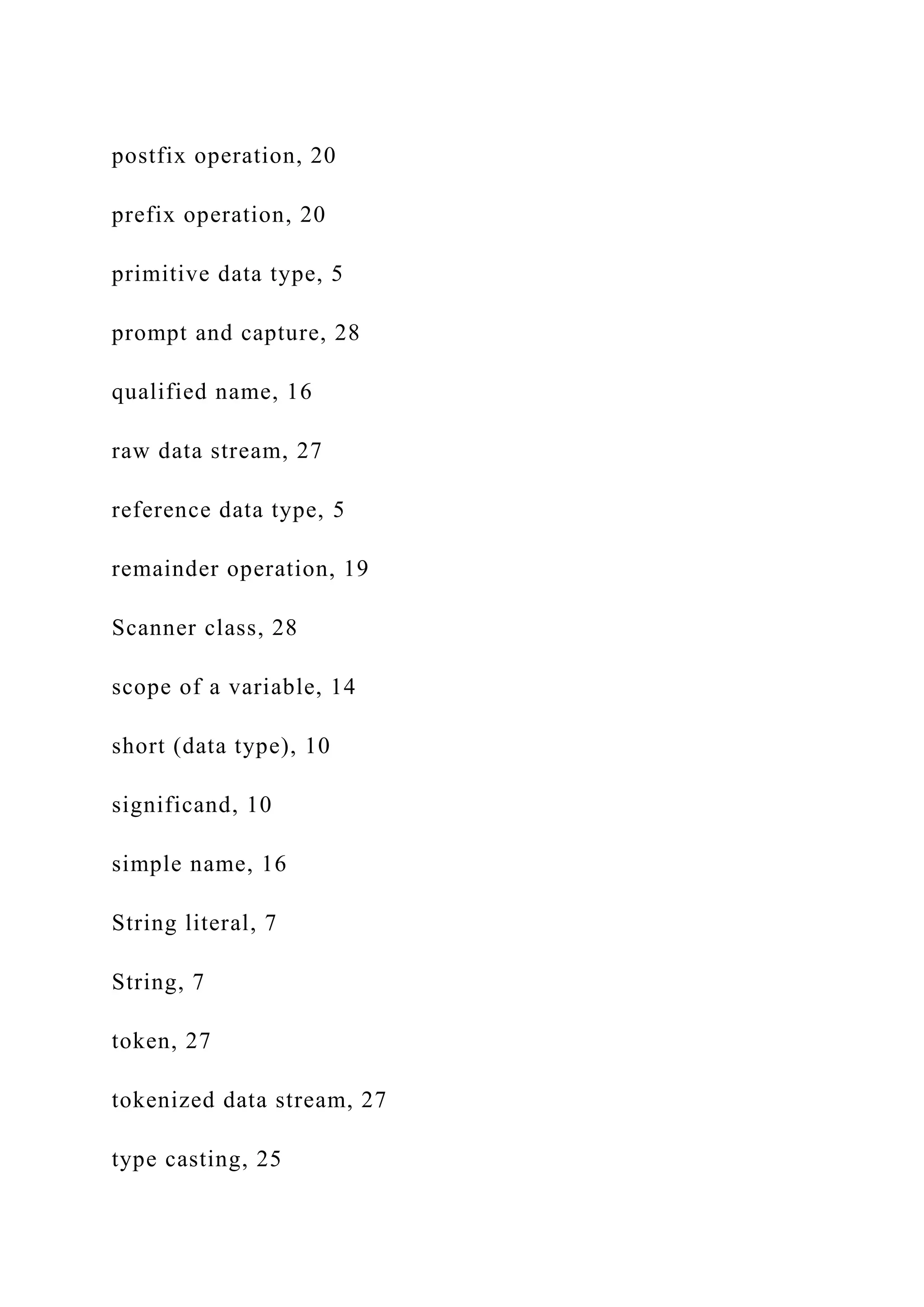 postfix operation, 20 prefix operation, 20 primitive data type, 5 prompt and capture, 28 qualified name, 16 raw data stream, 27 reference data type, 5 remainder operation, 19 Scanner class, 28 scope of a variable, 14 short (data type), 10 significand, 10 simple name, 16 String literal, 7 String, 7 token, 27 tokenized data stream, 27 type casting, 25 