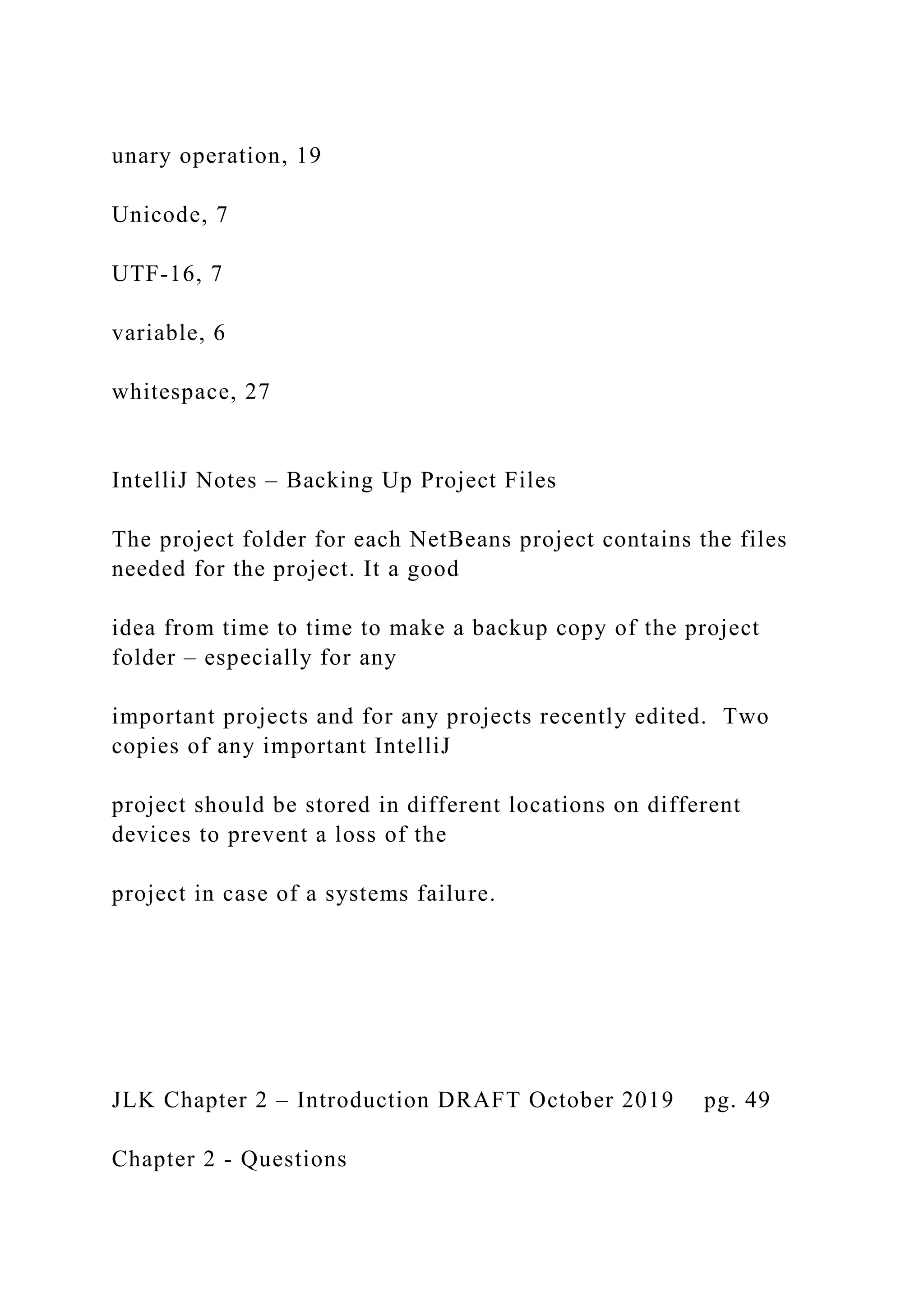 unary operation, 19 Unicode, 7 UTF-16, 7 variable, 6 whitespace, 27 IntelliJ Notes – Backing Up Project Files The project folder for each NetBeans project contains the files needed for the project. It a good idea from time to time to make a backup copy of the project folder – especially for any important projects and for any projects recently edited. Two copies of any important IntelliJ project should be stored in different locations on different devices to prevent a loss of the project in case of a systems failure. JLK Chapter 2 – Introduction DRAFT October 2019 pg. 49 Chapter 2 - Questions 