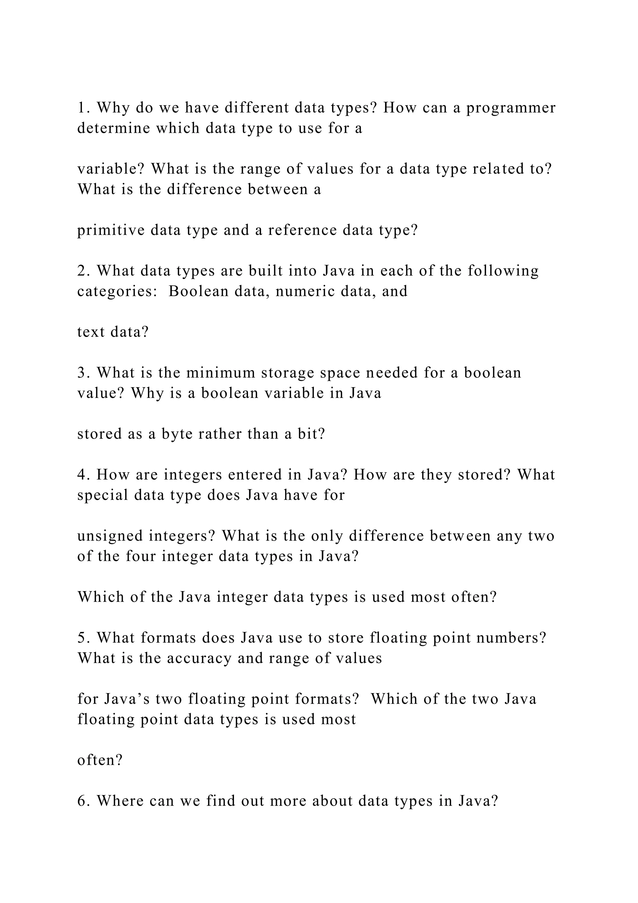 1. Why do we have different data types? How can a programmer determine which data type to use for a variable? What is the range of values for a data type related to? What is the difference between a primitive data type and a reference data type? 2. What data types are built into Java in each of the following categories: Boolean data, numeric data, and text data? 3. What is the minimum storage space needed for a boolean value? Why is a boolean variable in Java stored as a byte rather than a bit? 4. How are integers entered in Java? How are they stored? What special data type does Java have for unsigned integers? What is the only difference between any two of the four integer data types in Java? Which of the Java integer data types is used most often? 5. What formats does Java use to store floating point numbers? What is the accuracy and range of values for Java’s two floating point formats? Which of the two Java floating point data types is used most often? 6. Where can we find out more about data types in Java? 