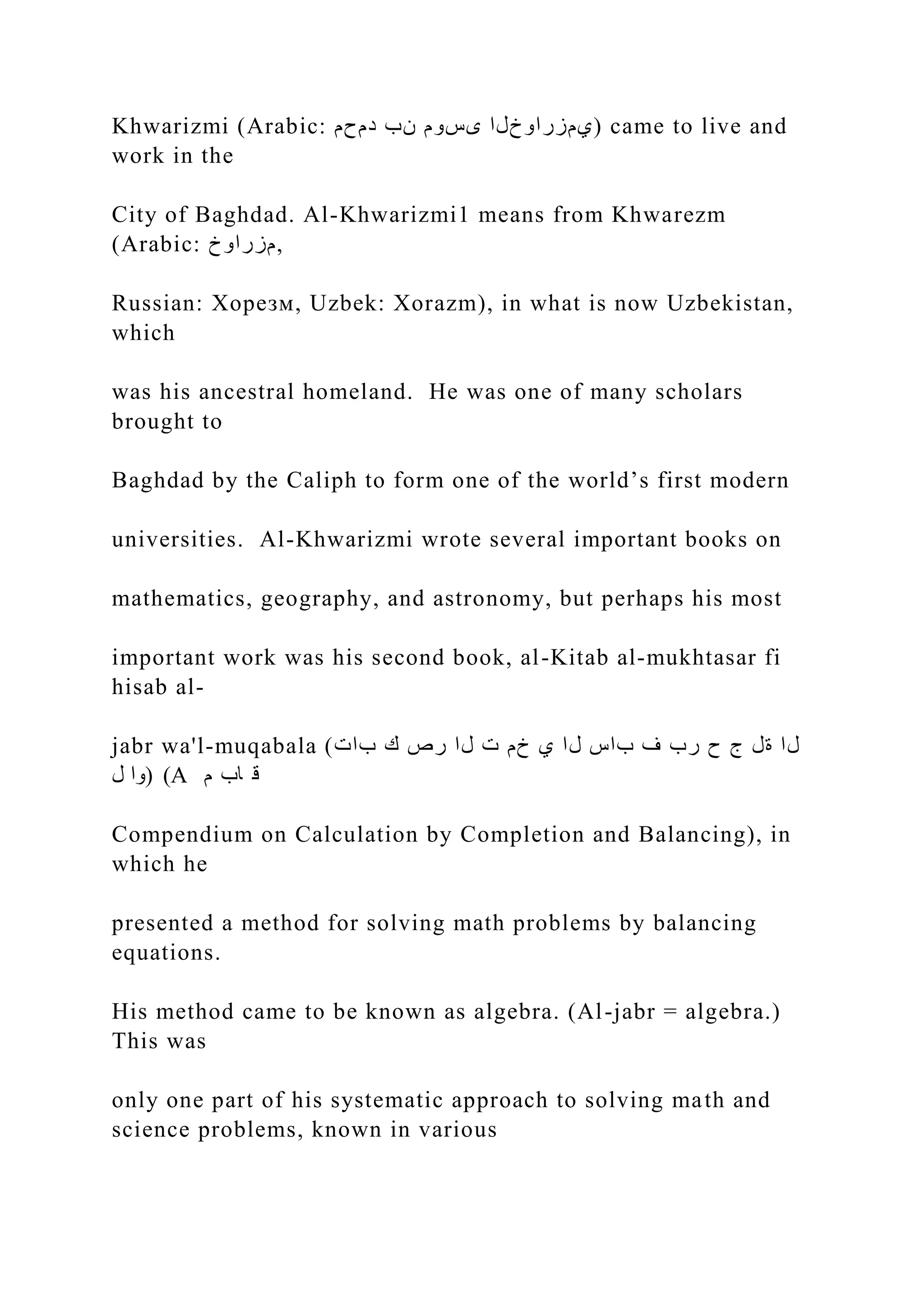 Khwarizmi (Arabic: ‫دمحم‬ ‫نب‬ ‫ىسوم‬ ‫)يمزراوخلا‬ came to live and work in the City of Baghdad. Al-Khwarizmi1 means from Khwarezm (Arabic: ‫مزراوخ‬, Russian: Хорезм, Uzbek: Xorazm), in what is now Uzbekistan, which was his ancestral homeland. He was one of many scholars brought to Baghdad by the Caliph to form one of the world’s first modern universities. Al-Khwarizmi wrote several important books on mathematics, geography, and astronomy, but perhaps his most important work was his second book, al-Kitab al-mukhtasar fi hisab al- jabr wa'l-muqabala (‫بات‬ ‫ك‬ ‫رص‬ ‫لا‬ ‫ت‬ ‫خم‬ ‫ي‬ ‫لا‬ ‫باس‬ ‫ف‬ ‫رب‬ ‫ح‬ ‫ج‬ ‫ةل‬ ‫لا‬ ‫ل‬ ‫)وا‬ (A ‫م‬ ‫اب‬ ‫ق‬ Compendium on Calculation by Completion and Balancing), in which he presented a method for solving math problems by balancing equations. His method came to be known as algebra. (Al-jabr = algebra.) This was only one part of his systematic approach to solving math and science problems, known in various 