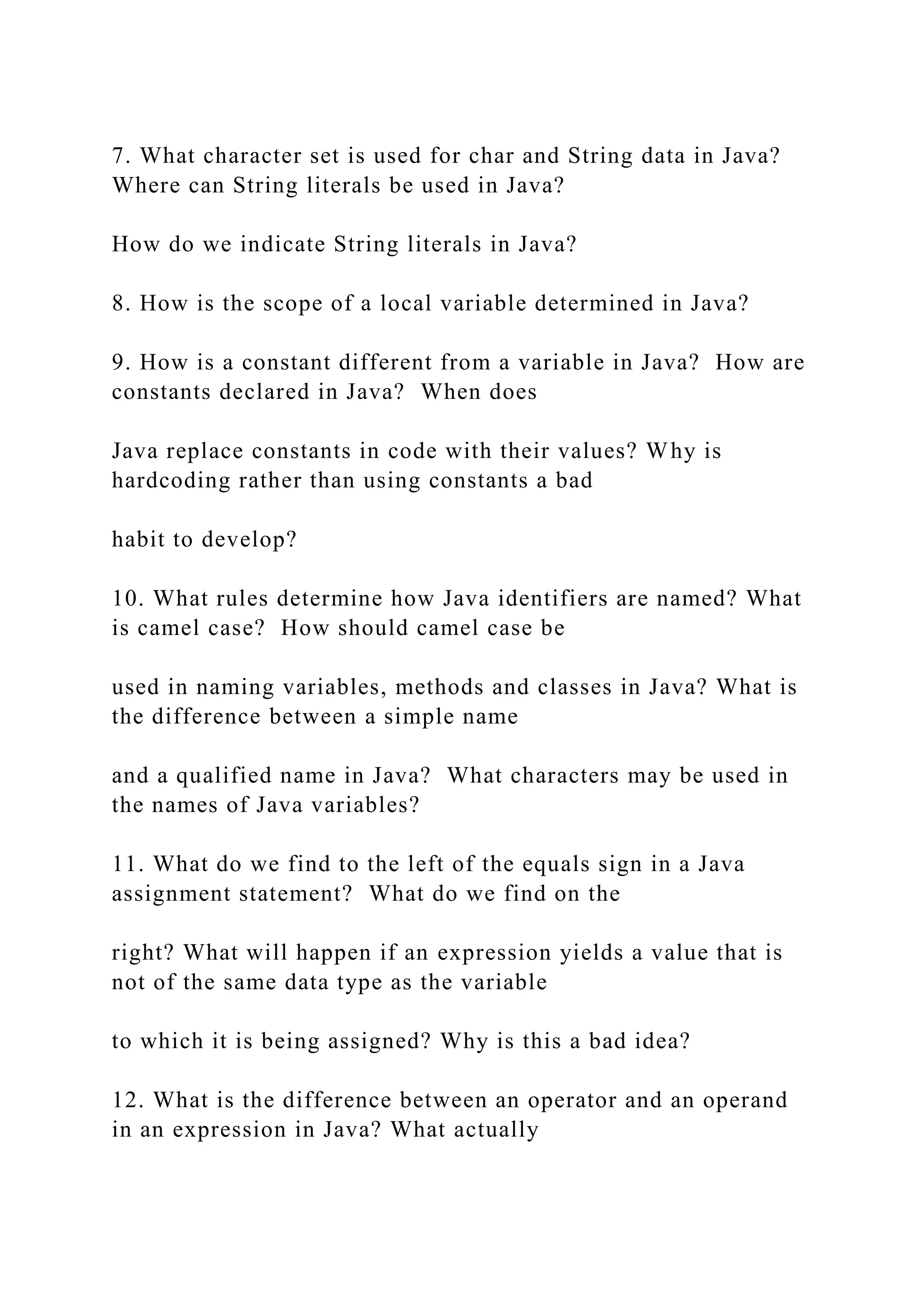 7. What character set is used for char and String data in Java? Where can String literals be used in Java? How do we indicate String literals in Java? 8. How is the scope of a local variable determined in Java? 9. How is a constant different from a variable in Java? How are constants declared in Java? When does Java replace constants in code with their values? Why is hardcoding rather than using constants a bad habit to develop? 10. What rules determine how Java identifiers are named? What is camel case? How should camel case be used in naming variables, methods and classes in Java? What is the difference between a simple name and a qualified name in Java? What characters may be used in the names of Java variables? 11. What do we find to the left of the equals sign in a Java assignment statement? What do we find on the right? What will happen if an expression yields a value that is not of the same data type as the variable to which it is being assigned? Why is this a bad idea? 12. What is the difference between an operator and an operand in an expression in Java? What actually 