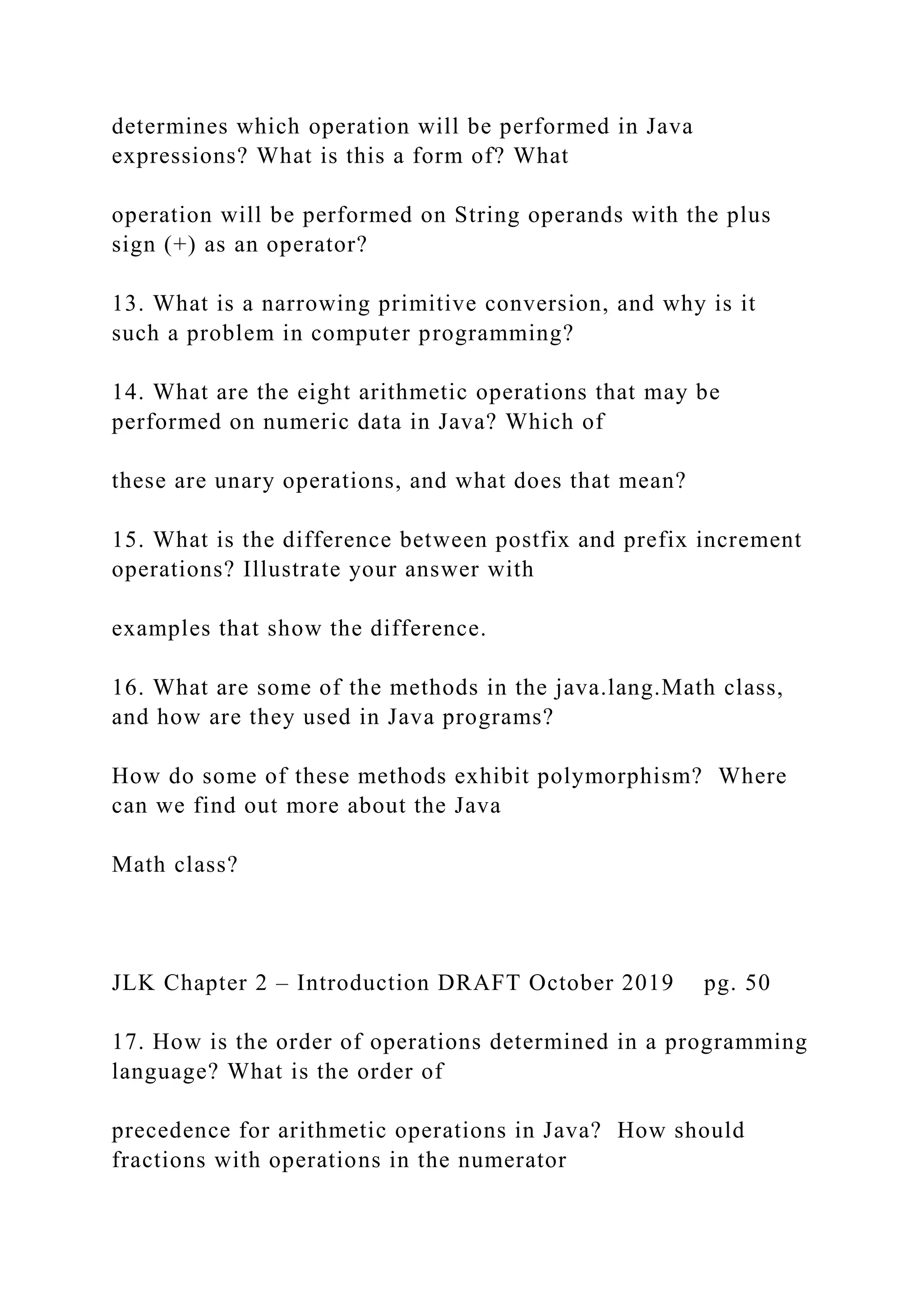 determines which operation will be performed in Java expressions? What is this a form of? What operation will be performed on String operands with the plus sign (+) as an operator? 13. What is a narrowing primitive conversion, and why is it such a problem in computer programming? 14. What are the eight arithmetic operations that may be performed on numeric data in Java? Which of these are unary operations, and what does that mean? 15. What is the difference between postfix and prefix increment operations? Illustrate your answer with examples that show the difference. 16. What are some of the methods in the java.lang.Math class, and how are they used in Java programs? How do some of these methods exhibit polymorphism? Where can we find out more about the Java Math class? JLK Chapter 2 – Introduction DRAFT October 2019 pg. 50 17. How is the order of operations determined in a programming language? What is the order of precedence for arithmetic operations in Java? How should fractions with operations in the numerator 