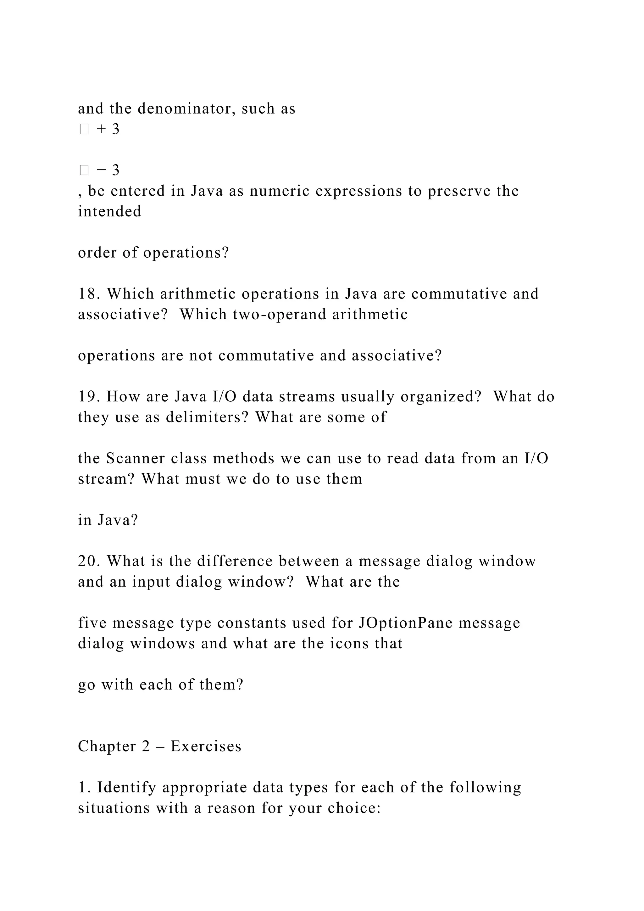 and the denominator, such as � + 3 � − 3 , be entered in Java as numeric expressions to preserve the intended order of operations? 18. Which arithmetic operations in Java are commutative and associative? Which two-operand arithmetic operations are not commutative and associative? 19. How are Java I/O data streams usually organized? What do they use as delimiters? What are some of the Scanner class methods we can use to read data from an I/O stream? What must we do to use them in Java? 20. What is the difference between a message dialog window and an input dialog window? What are the five message type constants used for JOptionPane message dialog windows and what are the icons that go with each of them? Chapter 2 – Exercises 1. Identify appropriate data types for each of the following situations with a reason for your choice: 