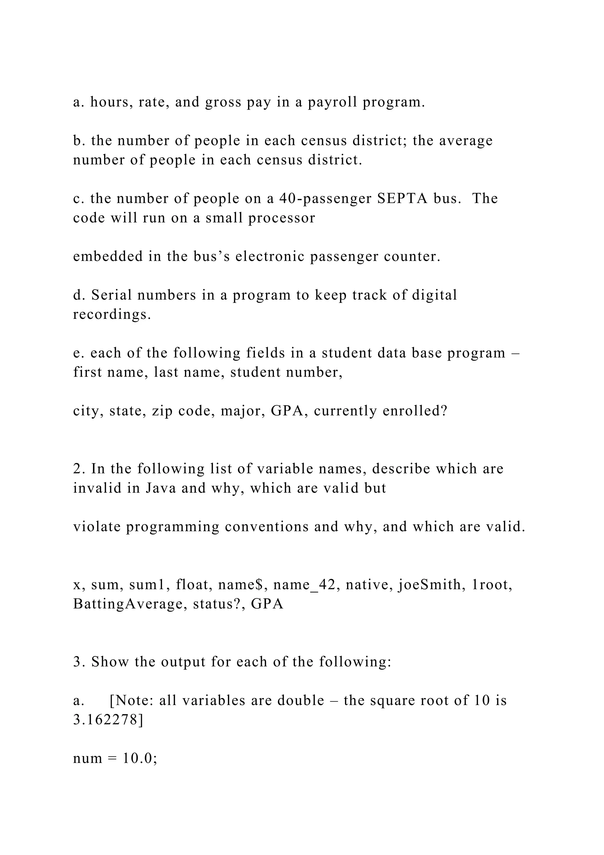 a. hours, rate, and gross pay in a payroll program. b. the number of people in each census district; the average number of people in each census district. c. the number of people on a 40-passenger SEPTA bus. The code will run on a small processor embedded in the bus’s electronic passenger counter. d. Serial numbers in a program to keep track of digital recordings. e. each of the following fields in a student data base program – first name, last name, student number, city, state, zip code, major, GPA, currently enrolled? 2. In the following list of variable names, describe which are invalid in Java and why, which are valid but violate programming conventions and why, and which are valid. x, sum, sum1, float, name$, name_42, native, joeSmith, 1root, BattingAverage, status?, GPA 3. Show the output for each of the following: a. [Note: all variables are double – the square root of 10 is 3.162278] num = 10.0; 