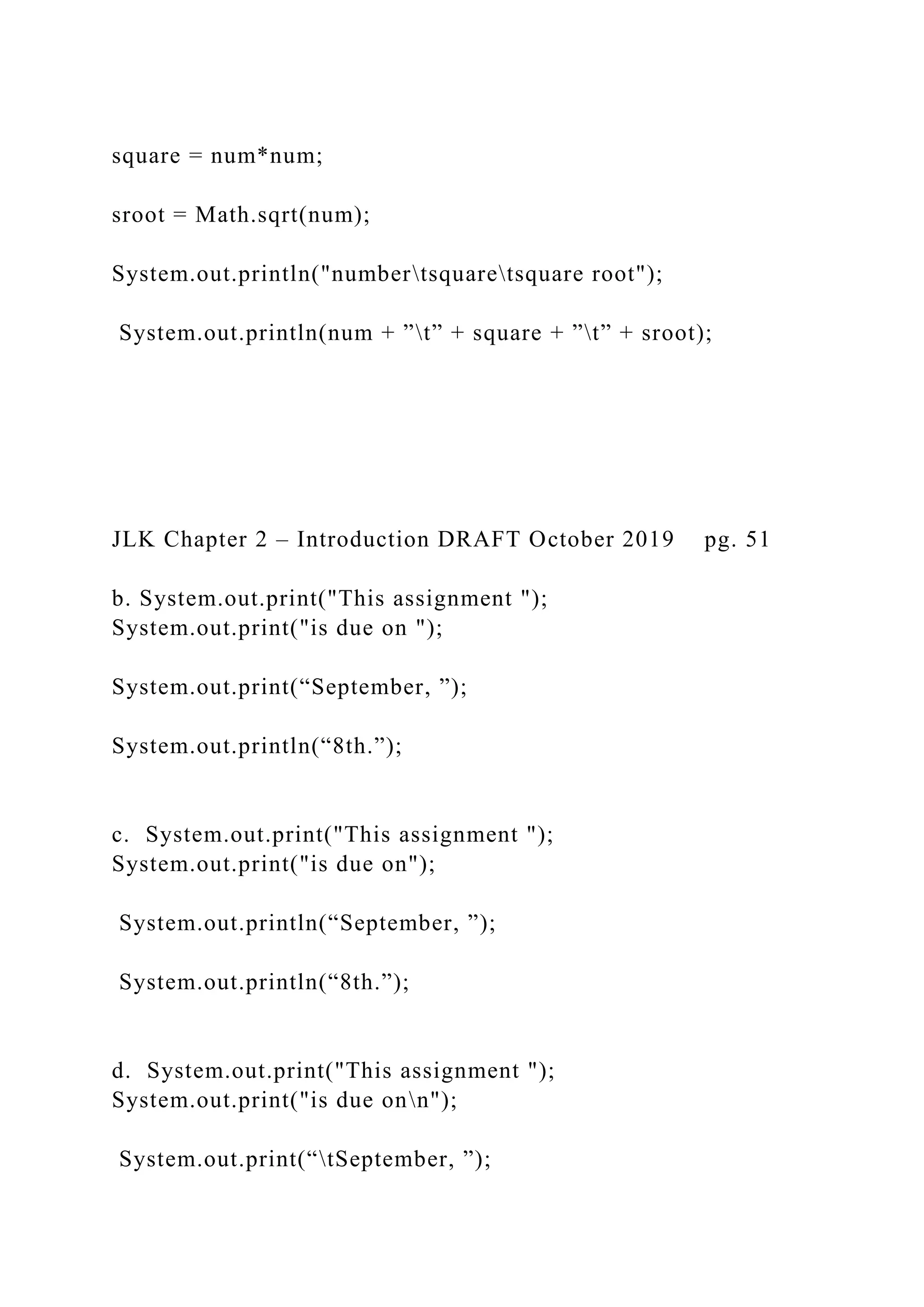 square = num*num; sroot = Math.sqrt(num); System.out.println("numbertsquaretsquare root"); System.out.println(num + ”t” + square + ”t” + sroot); JLK Chapter 2 – Introduction DRAFT October 2019 pg. 51 b. System.out.print("This assignment "); System.out.print("is due on "); System.out.print(“September, ”); System.out.println(“8th.”); c. System.out.print("This assignment "); System.out.print("is due on"); System.out.println(“September, ”); System.out.println(“8th.”); d. System.out.print("This assignment "); System.out.print("is due onn"); System.out.print(“tSeptember, ”); 
