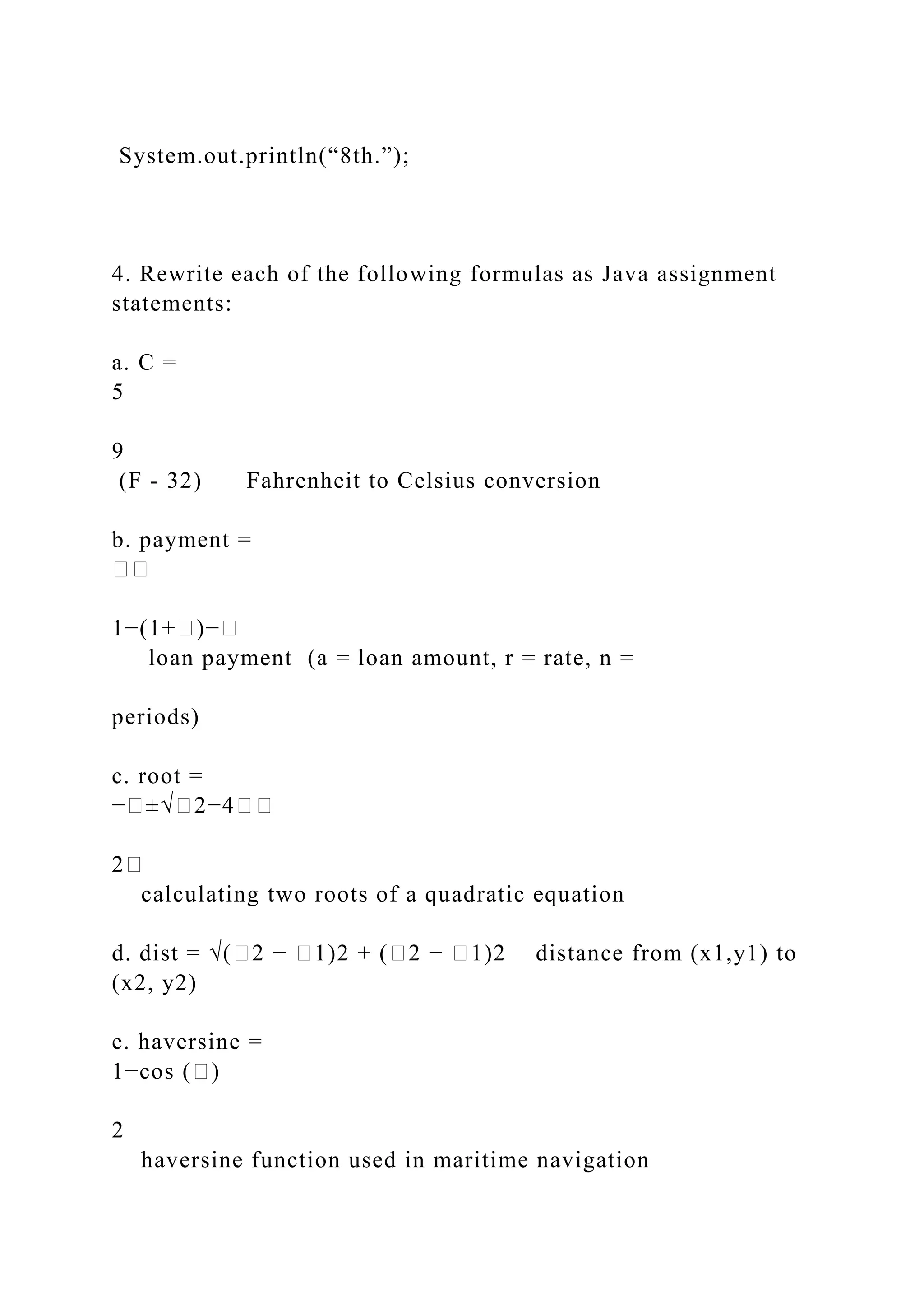 System.out.println(“8th.”); 4. Rewrite each of the following formulas as Java assignment statements: a. C = 5 9 (F - 32) Fahrenheit to Celsius conversion b. payment = �� 1−(1+�)−� loan payment (a = loan amount, r = rate, n = periods) c. root = −�±√�2−4�� 2� calculating two roots of a quadratic equation d. dist = √(�2 − �1)2 + (�2 − �1)2 distance from (x1,y1) to (x2, y2) e. haversine = 1−cos (�) 2 haversine function used in maritime navigation 