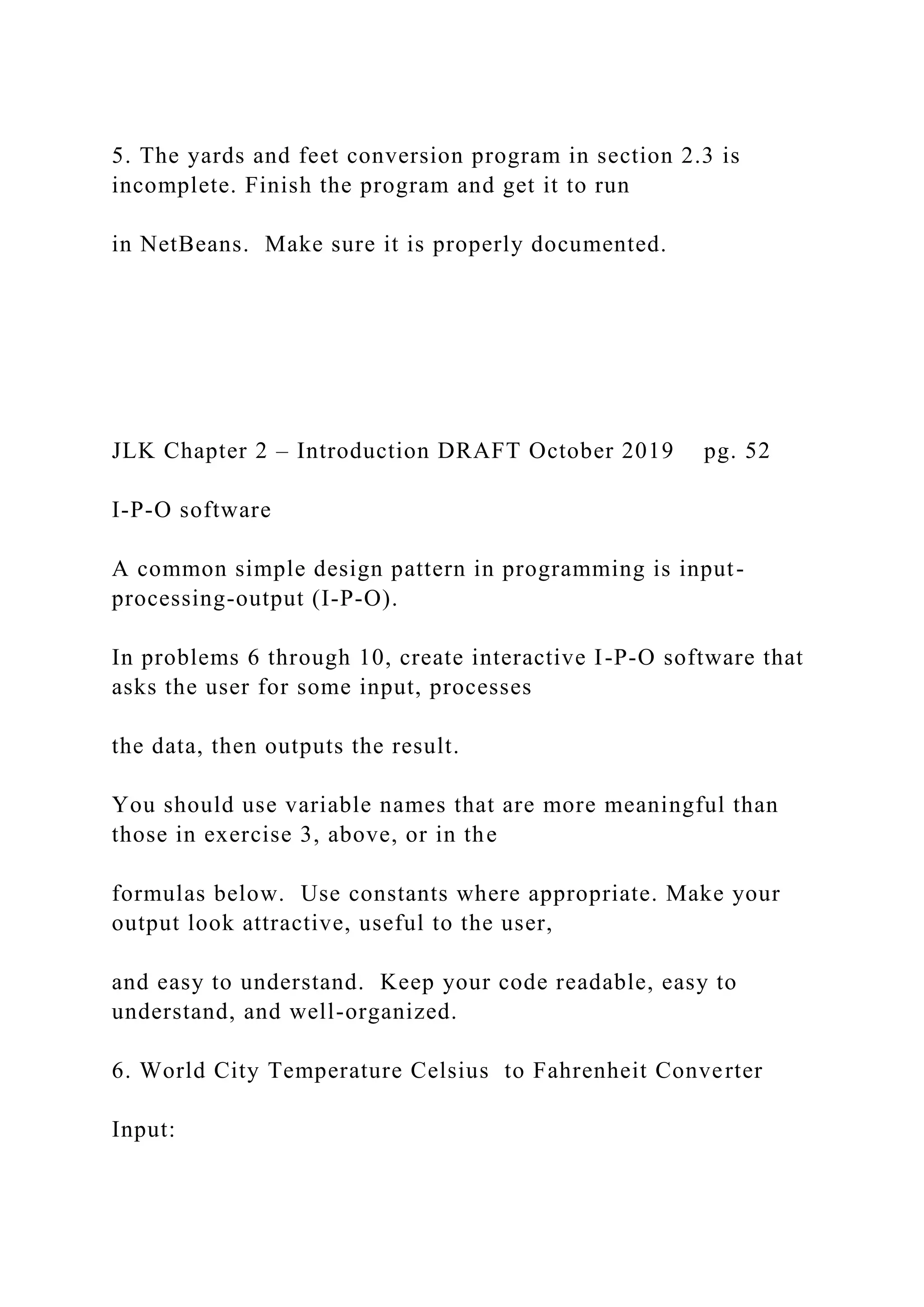 5. The yards and feet conversion program in section 2.3 is incomplete. Finish the program and get it to run in NetBeans. Make sure it is properly documented. JLK Chapter 2 – Introduction DRAFT October 2019 pg. 52 I-P-O software A common simple design pattern in programming is input- processing-output (I-P-O). In problems 6 through 10, create interactive I-P-O software that asks the user for some input, processes the data, then outputs the result. You should use variable names that are more meaningful than those in exercise 3, above, or in the formulas below. Use constants where appropriate. Make your output look attractive, useful to the user, and easy to understand. Keep your code readable, easy to understand, and well-organized. 6. World City Temperature Celsius to Fahrenheit Converter Input: 