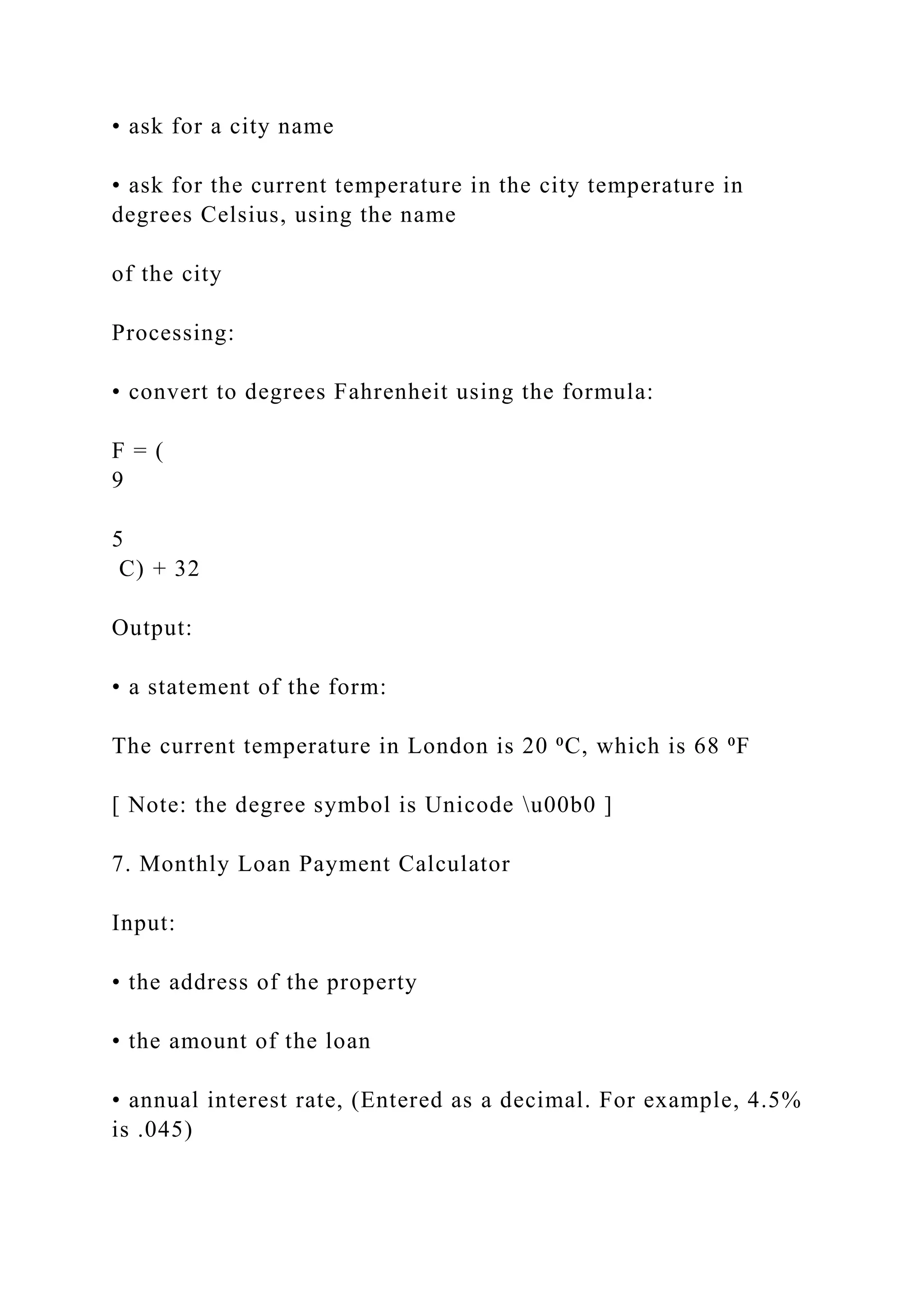 • ask for a city name • ask for the current temperature in the city temperature in degrees Celsius, using the name of the city Processing: • convert to degrees Fahrenheit using the formula: F = ( 9 5 C) + 32 Output: • a statement of the form: The current temperature in London is 20 ⁰C, which is 68 ⁰F [ Note: the degree symbol is Unicode u00b0 ] 7. Monthly Loan Payment Calculator Input: • the address of the property • the amount of the loan • annual interest rate, (Entered as a decimal. For example, 4.5% is .045) 
