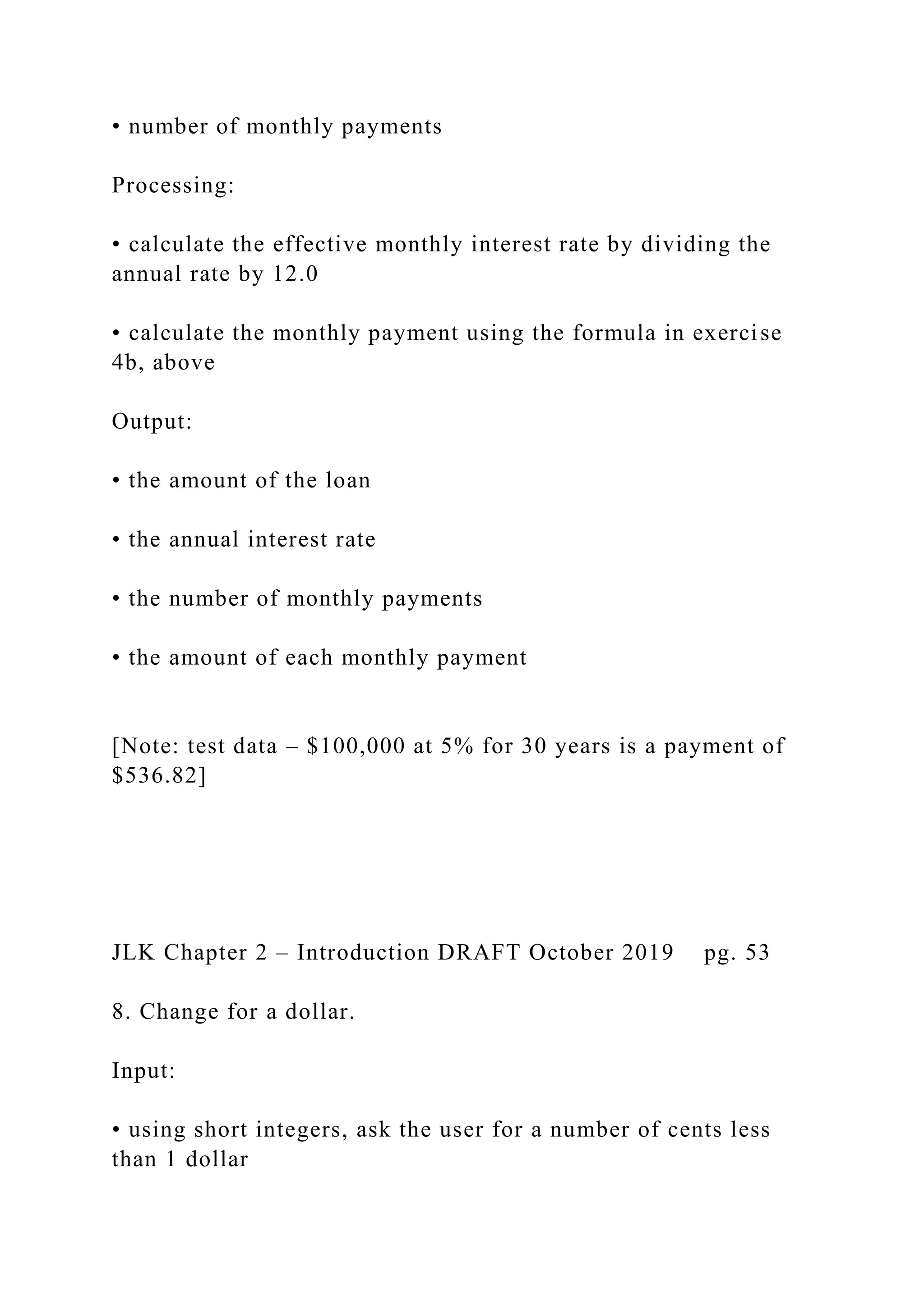• number of monthly payments Processing: • calculate the effective monthly interest rate by dividing the annual rate by 12.0 • calculate the monthly payment using the formula in exercise 4b, above Output: • the amount of the loan • the annual interest rate • the number of monthly payments • the amount of each monthly payment [Note: test data – $100,000 at 5% for 30 years is a payment of $536.82] JLK Chapter 2 – Introduction DRAFT October 2019 pg. 53 8. Change for a dollar. Input: • using short integers, ask the user for a number of cents less than 1 dollar 