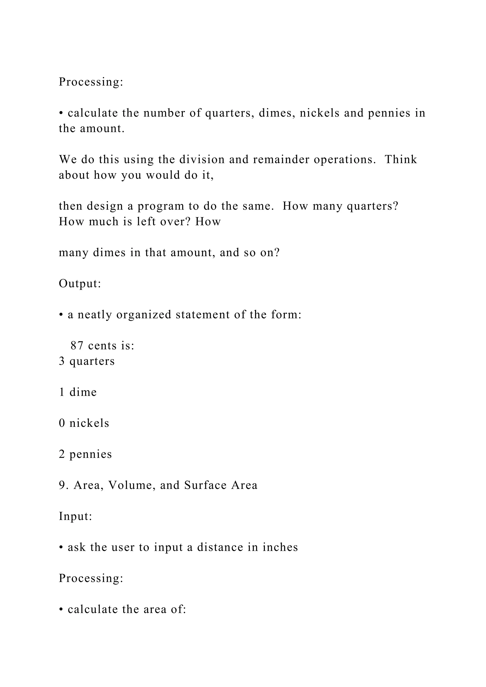 Processing: • calculate the number of quarters, dimes, nickels and pennies in the amount. We do this using the division and remainder operations. Think about how you would do it, then design a program to do the same. How many quarters? How much is left over? How many dimes in that amount, and so on? Output: • a neatly organized statement of the form: 87 cents is: 3 quarters 1 dime 0 nickels 2 pennies 9. Area, Volume, and Surface Area Input: • ask the user to input a distance in inches Processing: • calculate the area of: 