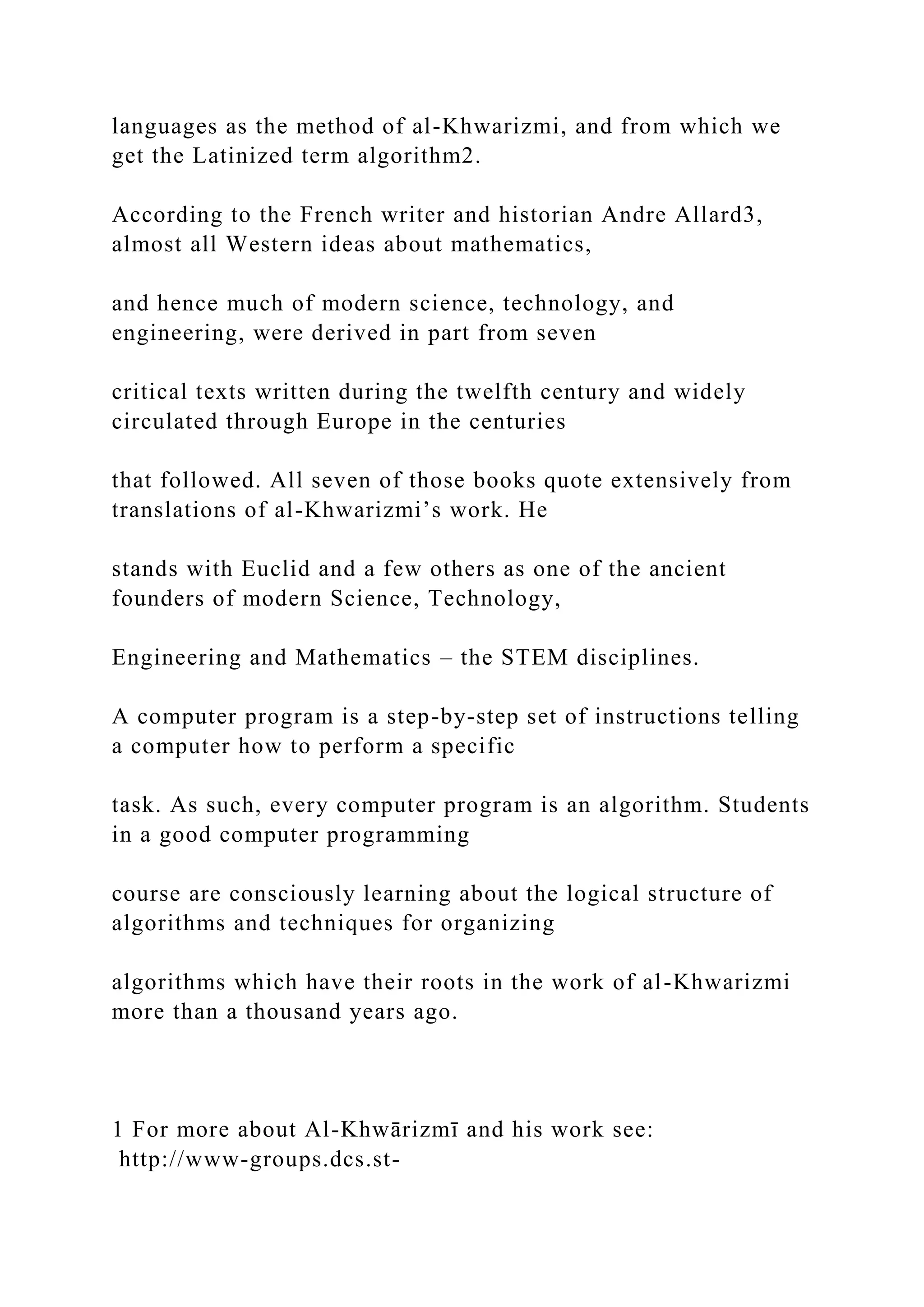 languages as the method of al-Khwarizmi, and from which we get the Latinized term algorithm2. According to the French writer and historian Andre Allard3, almost all Western ideas about mathematics, and hence much of modern science, technology, and engineering, were derived in part from seven critical texts written during the twelfth century and widely circulated through Europe in the centuries that followed. All seven of those books quote extensively from translations of al-Khwarizmi’s work. He stands with Euclid and a few others as one of the ancient founders of modern Science, Technology, Engineering and Mathematics – the STEM disciplines. A computer program is a step-by-step set of instructions telling a computer how to perform a specific task. As such, every computer program is an algorithm. Students in a good computer programming course are consciously learning about the logical structure of algorithms and techniques for organizing algorithms which have their roots in the work of al-Khwarizmi more than a thousand years ago. 1 For more about Al-Khwārizmī and his work see: http://www-groups.dcs.st- 