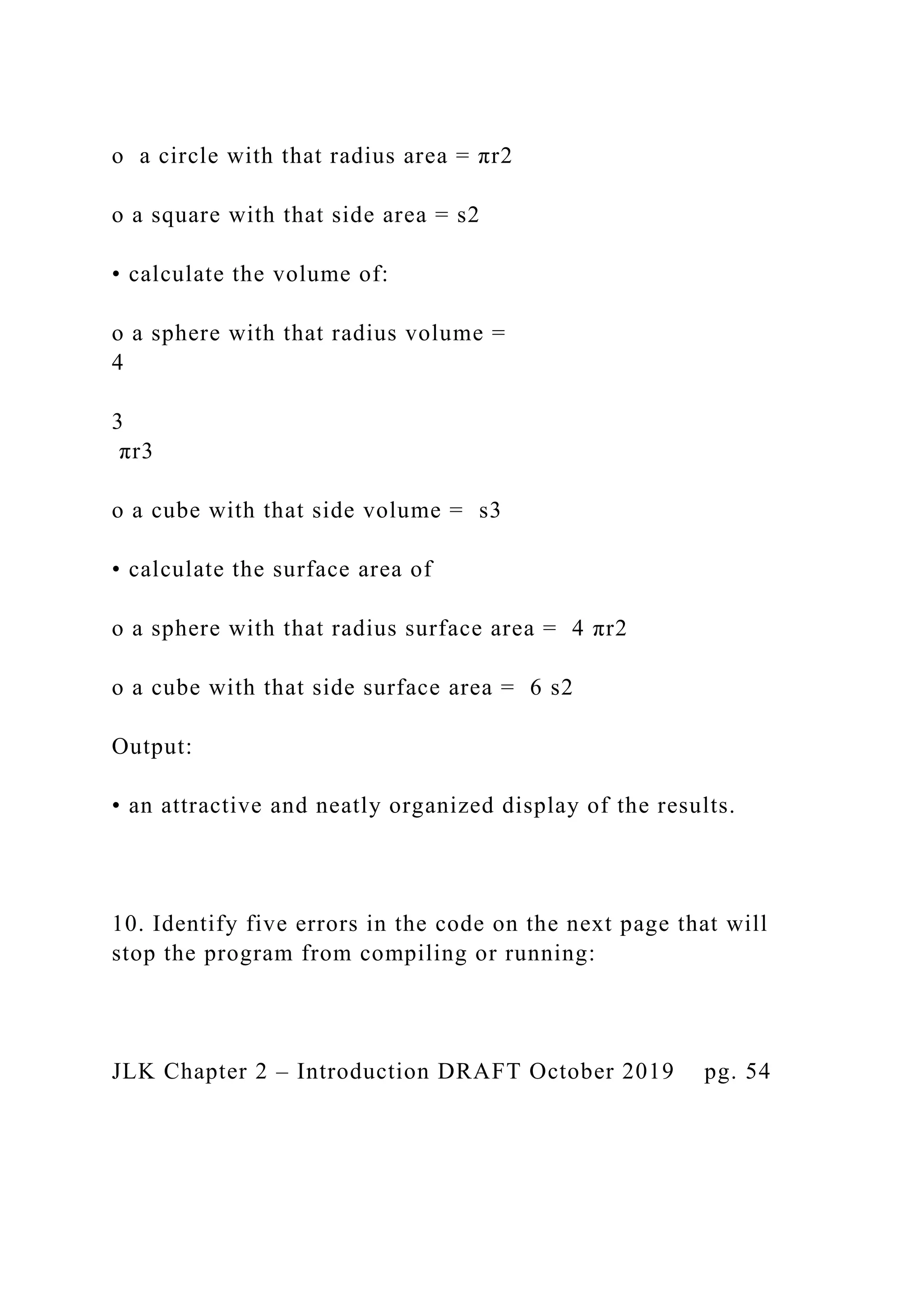 o a circle with that radius area = πr2 o a square with that side area = s2 • calculate the volume of: o a sphere with that radius volume = 4 3 πr3 o a cube with that side volume = s3 • calculate the surface area of o a sphere with that radius surface area = 4 πr2 o a cube with that side surface area = 6 s2 Output: • an attractive and neatly organized display of the results. 10. Identify five errors in the code on the next page that will stop the program from compiling or running: JLK Chapter 2 – Introduction DRAFT October 2019 pg. 54 