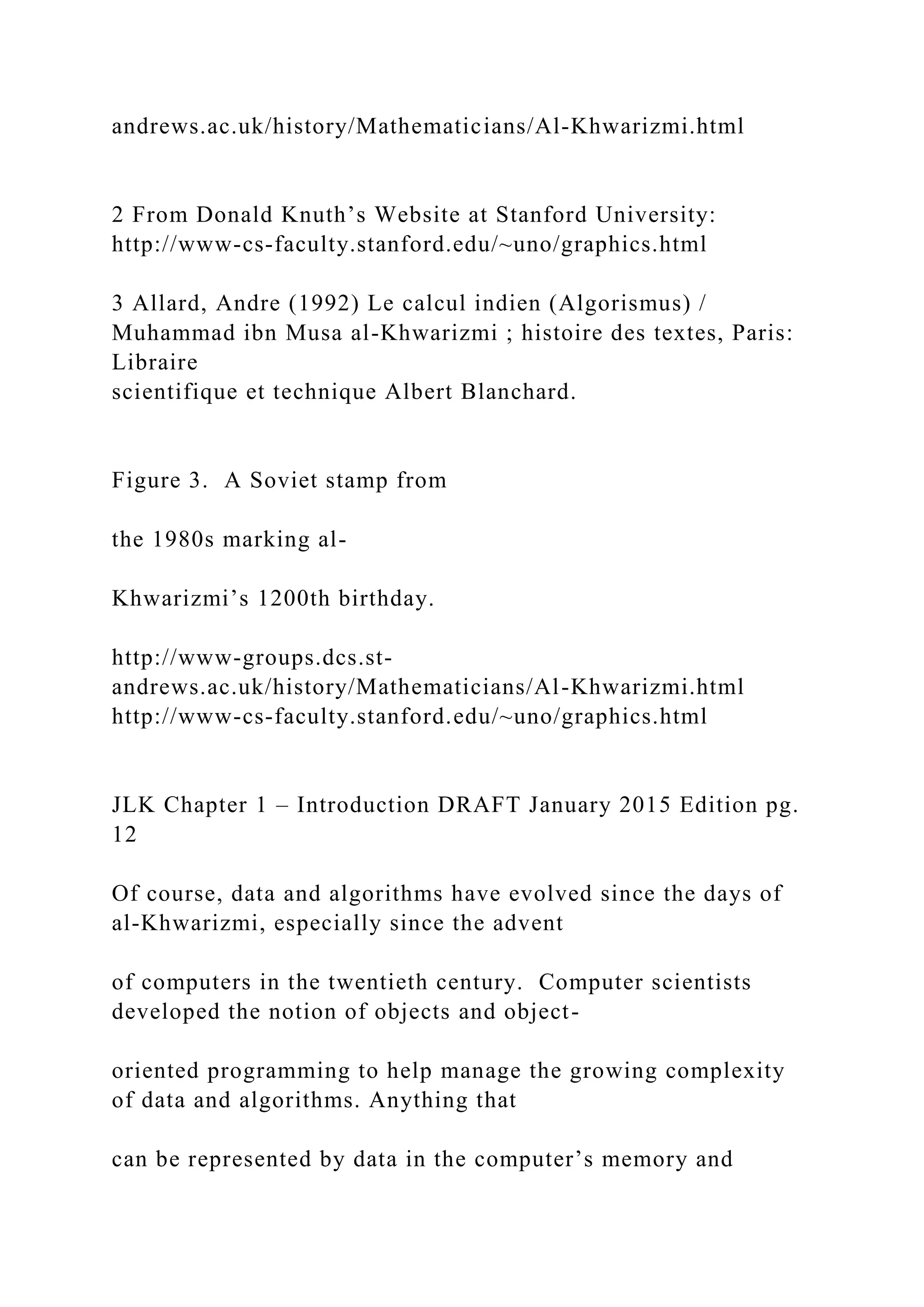 andrews.ac.uk/history/Mathematicians/Al-Khwarizmi.html 2 From Donald Knuth’s Website at Stanford University: http://www-cs-faculty.stanford.edu/~uno/graphics.html 3 Allard, Andre (1992) Le calcul indien (Algorismus) / Muhammad ibn Musa al-Khwarizmi ; histoire des textes, Paris: Libraire scientifique et technique Albert Blanchard. Figure 3. A Soviet stamp from the 1980s marking al- Khwarizmi’s 1200th birthday. http://www-groups.dcs.st- andrews.ac.uk/history/Mathematicians/Al-Khwarizmi.html http://www-cs-faculty.stanford.edu/~uno/graphics.html JLK Chapter 1 – Introduction DRAFT January 2015 Edition pg. 12 Of course, data and algorithms have evolved since the days of al-Khwarizmi, especially since the advent of computers in the twentieth century. Computer scientists developed the notion of objects and object- oriented programming to help manage the growing complexity of data and algorithms. Anything that can be represented by data in the computer’s memory and 