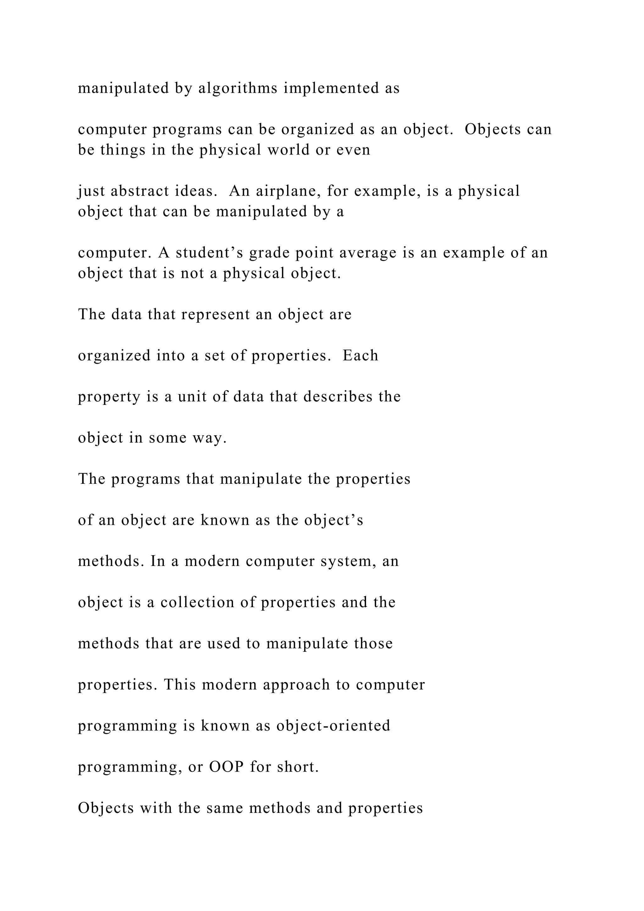 manipulated by algorithms implemented as computer programs can be organized as an object. Objects can be things in the physical world or even just abstract ideas. An airplane, for example, is a physical object that can be manipulated by a computer. A student’s grade point average is an example of an object that is not a physical object. The data that represent an object are organized into a set of properties. Each property is a unit of data that describes the object in some way. The programs that manipulate the properties of an object are known as the object’s methods. In a modern computer system, an object is a collection of properties and the methods that are used to manipulate those properties. This modern approach to computer programming is known as object-oriented programming, or OOP for short. Objects with the same methods and properties 