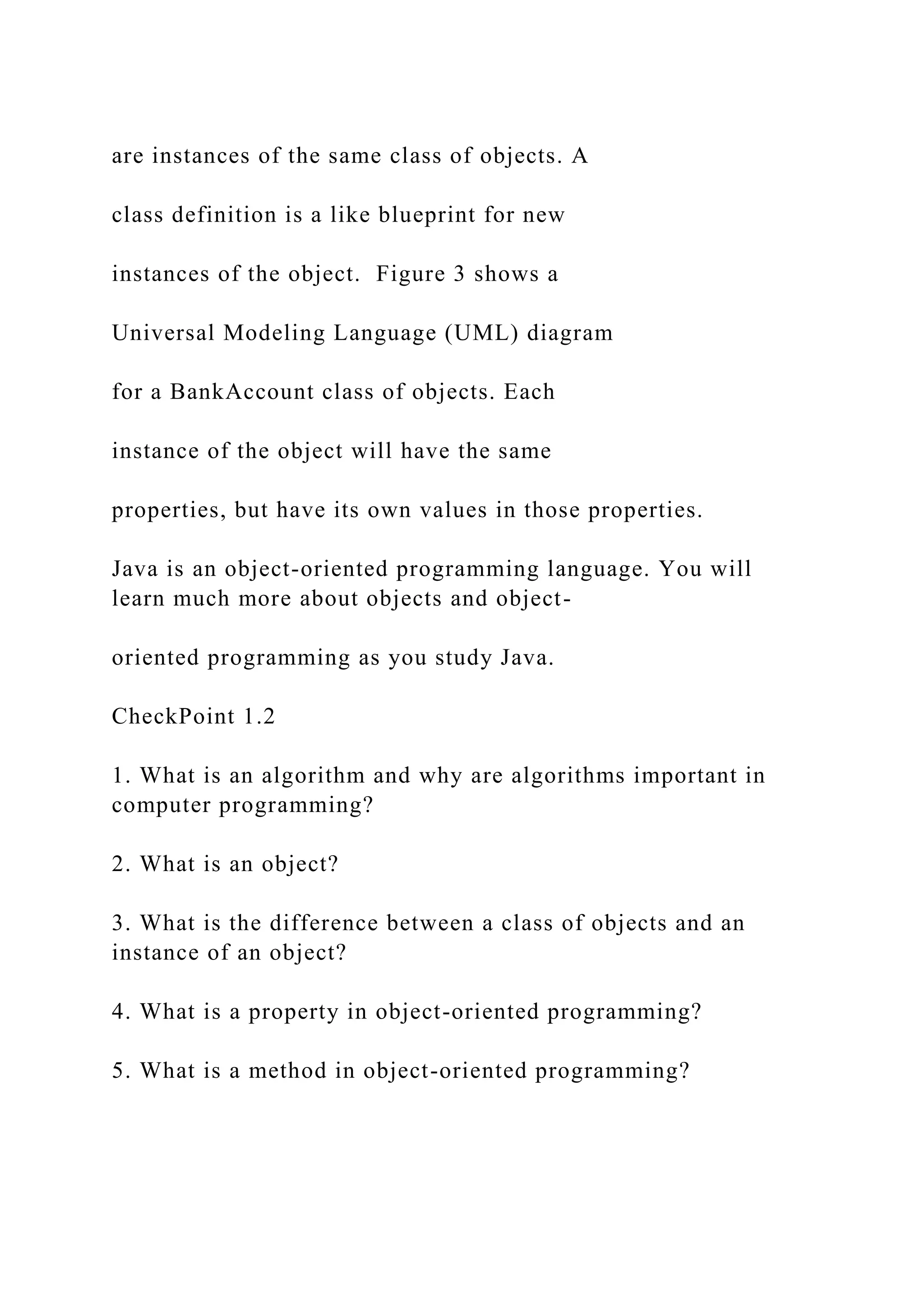 are instances of the same class of objects. A class definition is a like blueprint for new instances of the object. Figure 3 shows a Universal Modeling Language (UML) diagram for a BankAccount class of objects. Each instance of the object will have the same properties, but have its own values in those properties. Java is an object-oriented programming language. You will learn much more about objects and object- oriented programming as you study Java. CheckPoint 1.2 1. What is an algorithm and why are algorithms important in computer programming? 2. What is an object? 3. What is the difference between a class of objects and an instance of an object? 4. What is a property in object-oriented programming? 5. What is a method in object-oriented programming? 