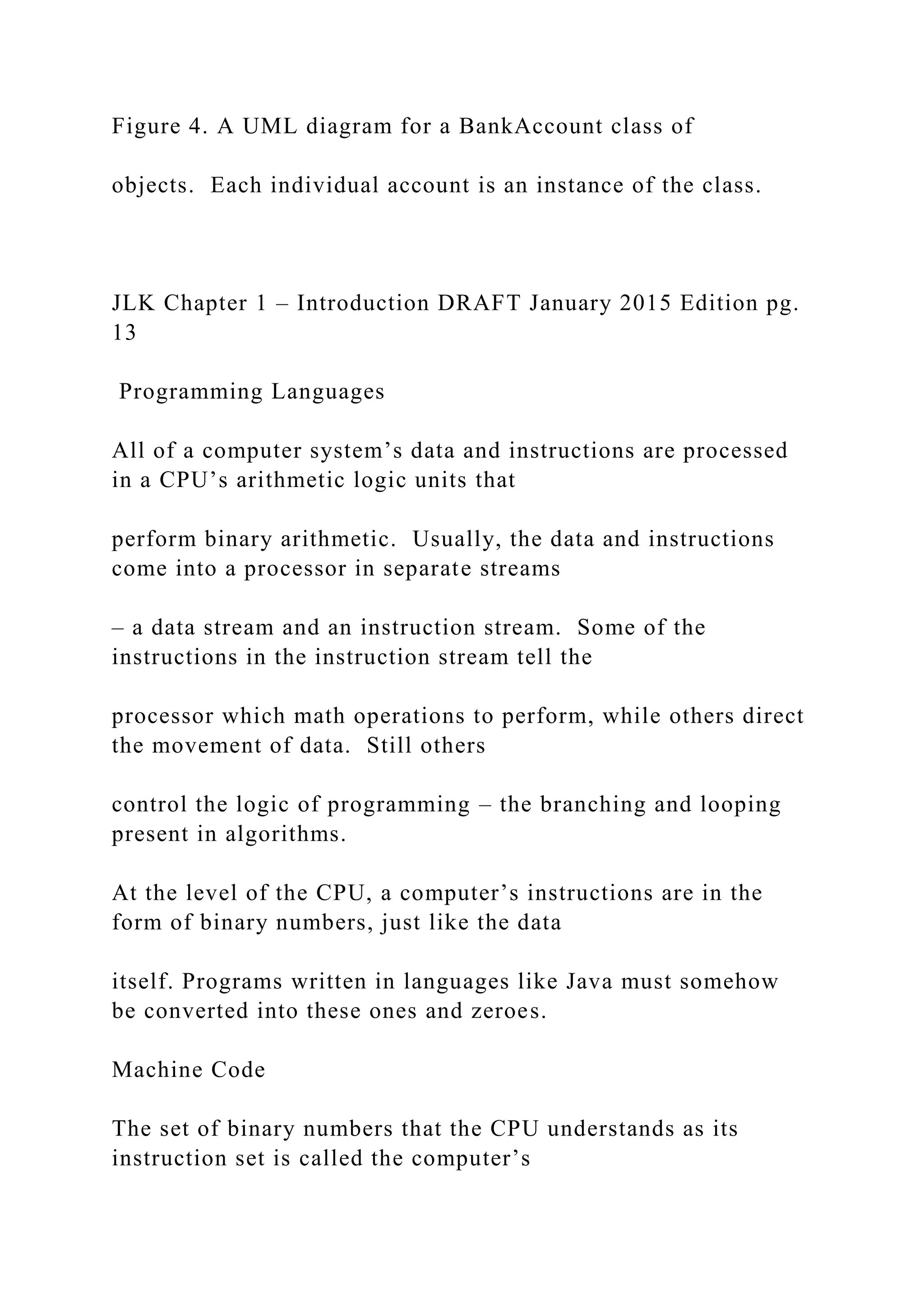 Figure 4. A UML diagram for a BankAccount class of objects. Each individual account is an instance of the class. JLK Chapter 1 – Introduction DRAFT January 2015 Edition pg. 13 Programming Languages All of a computer system’s data and instructions are processed in a CPU’s arithmetic logic units that perform binary arithmetic. Usually, the data and instructions come into a processor in separate streams – a data stream and an instruction stream. Some of the instructions in the instruction stream tell the processor which math operations to perform, while others direct the movement of data. Still others control the logic of programming – the branching and looping present in algorithms. At the level of the CPU, a computer’s instructions are in the form of binary numbers, just like the data itself. Programs written in languages like Java must somehow be converted into these ones and zeroes. Machine Code The set of binary numbers that the CPU understands as its instruction set is called the computer’s 