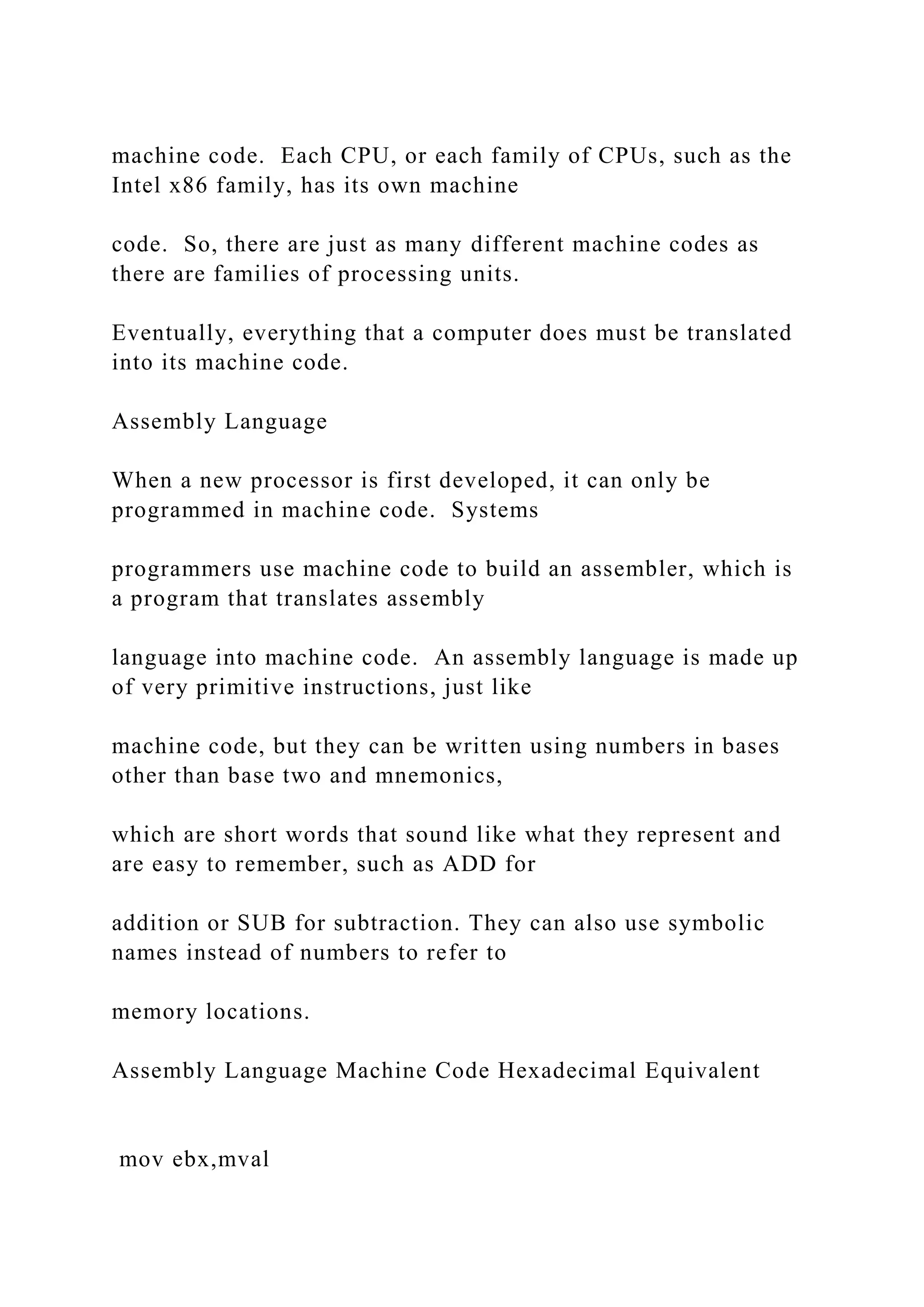 machine code. Each CPU, or each family of CPUs, such as the Intel x86 family, has its own machine code. So, there are just as many different machine codes as there are families of processing units. Eventually, everything that a computer does must be translated into its machine code. Assembly Language When a new processor is first developed, it can only be programmed in machine code. Systems programmers use machine code to build an assembler, which is a program that translates assembly language into machine code. An assembly language is made up of very primitive instructions, just like machine code, but they can be written using numbers in bases other than base two and mnemonics, which are short words that sound like what they represent and are easy to remember, such as ADD for addition or SUB for subtraction. They can also use symbolic names instead of numbers to refer to memory locations. Assembly Language Machine Code Hexadecimal Equivalent mov ebx,mval 