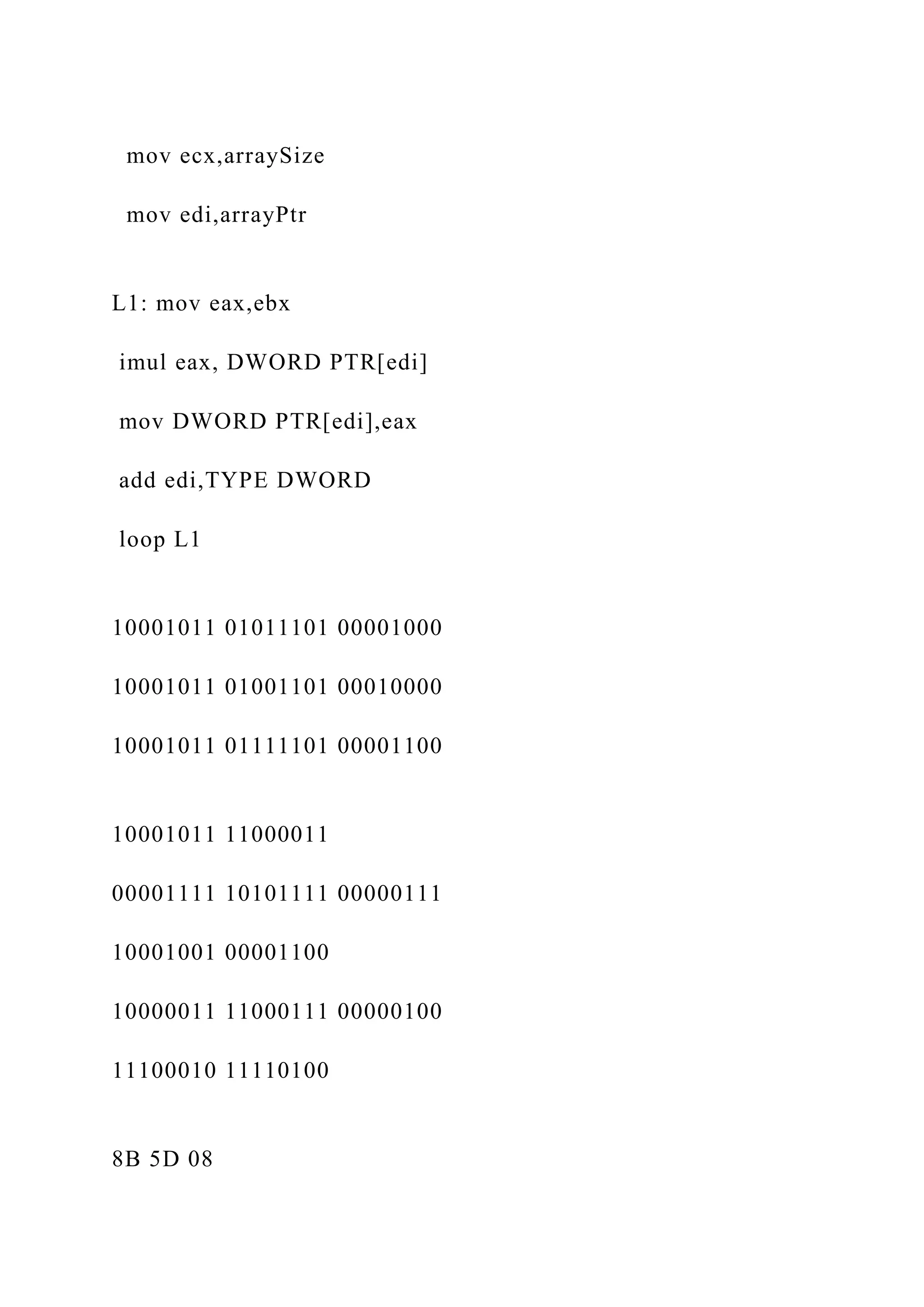 mov ecx,arraySize mov edi,arrayPtr L1: mov eax,ebx imul eax, DWORD PTR[edi] mov DWORD PTR[edi],eax add edi,TYPE DWORD loop L1 10001011 01011101 00001000 10001011 01001101 00010000 10001011 01111101 00001100 10001011 11000011 00001111 10101111 00000111 10001001 00001100 10000011 11000111 00000100 11100010 11110100 8B 5D 08 