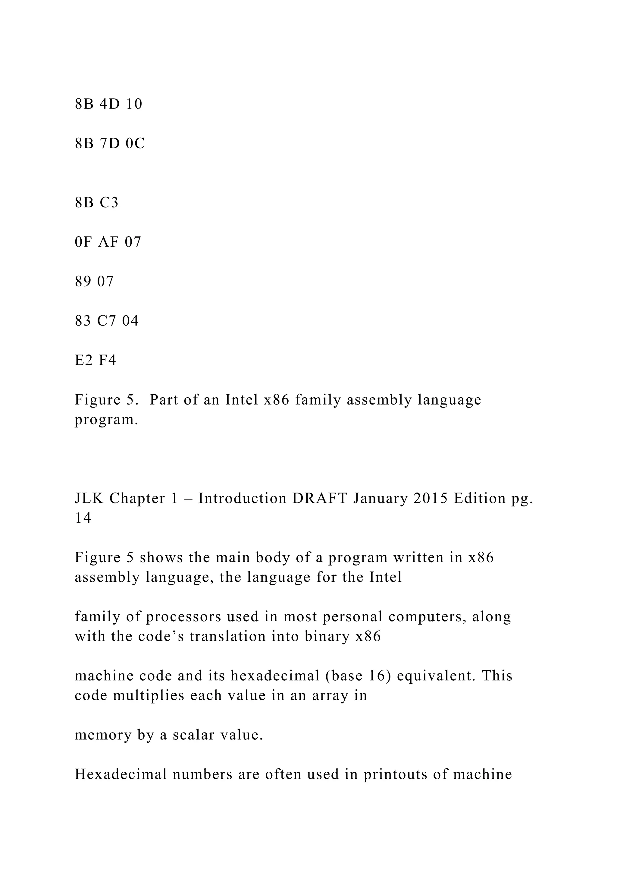 8B 4D 10 8B 7D 0C 8B C3 0F AF 07 89 07 83 C7 04 E2 F4 Figure 5. Part of an Intel x86 family assembly language program. JLK Chapter 1 – Introduction DRAFT January 2015 Edition pg. 14 Figure 5 shows the main body of a program written in x86 assembly language, the language for the Intel family of processors used in most personal computers, along with the code’s translation into binary x86 machine code and its hexadecimal (base 16) equivalent. This code multiplies each value in an array in memory by a scalar value. Hexadecimal numbers are often used in printouts of machine 