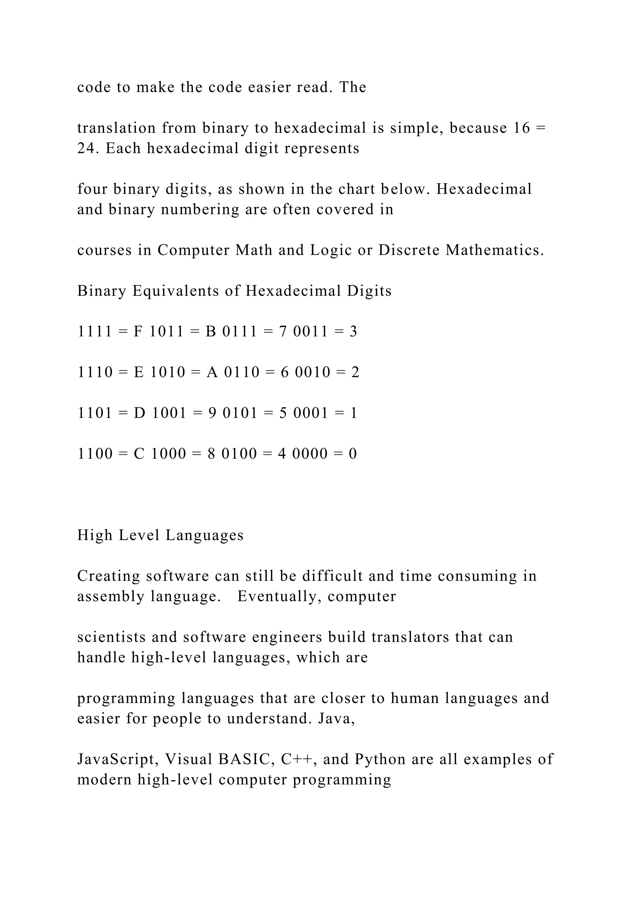 code to make the code easier read. The translation from binary to hexadecimal is simple, because 16 = 24. Each hexadecimal digit represents four binary digits, as shown in the chart below. Hexadecimal and binary numbering are often covered in courses in Computer Math and Logic or Discrete Mathematics. Binary Equivalents of Hexadecimal Digits 1111 = F 1011 = B 0111 = 7 0011 = 3 1110 = E 1010 = A 0110 = 6 0010 = 2 1101 = D 1001 = 9 0101 = 5 0001 = 1 1100 = C 1000 = 8 0100 = 4 0000 = 0 High Level Languages Creating software can still be difficult and time consuming in assembly language. Eventually, computer scientists and software engineers build translators that can handle high-level languages, which are programming languages that are closer to human languages and easier for people to understand. Java, JavaScript, Visual BASIC, C++, and Python are all examples of modern high-level computer programming 