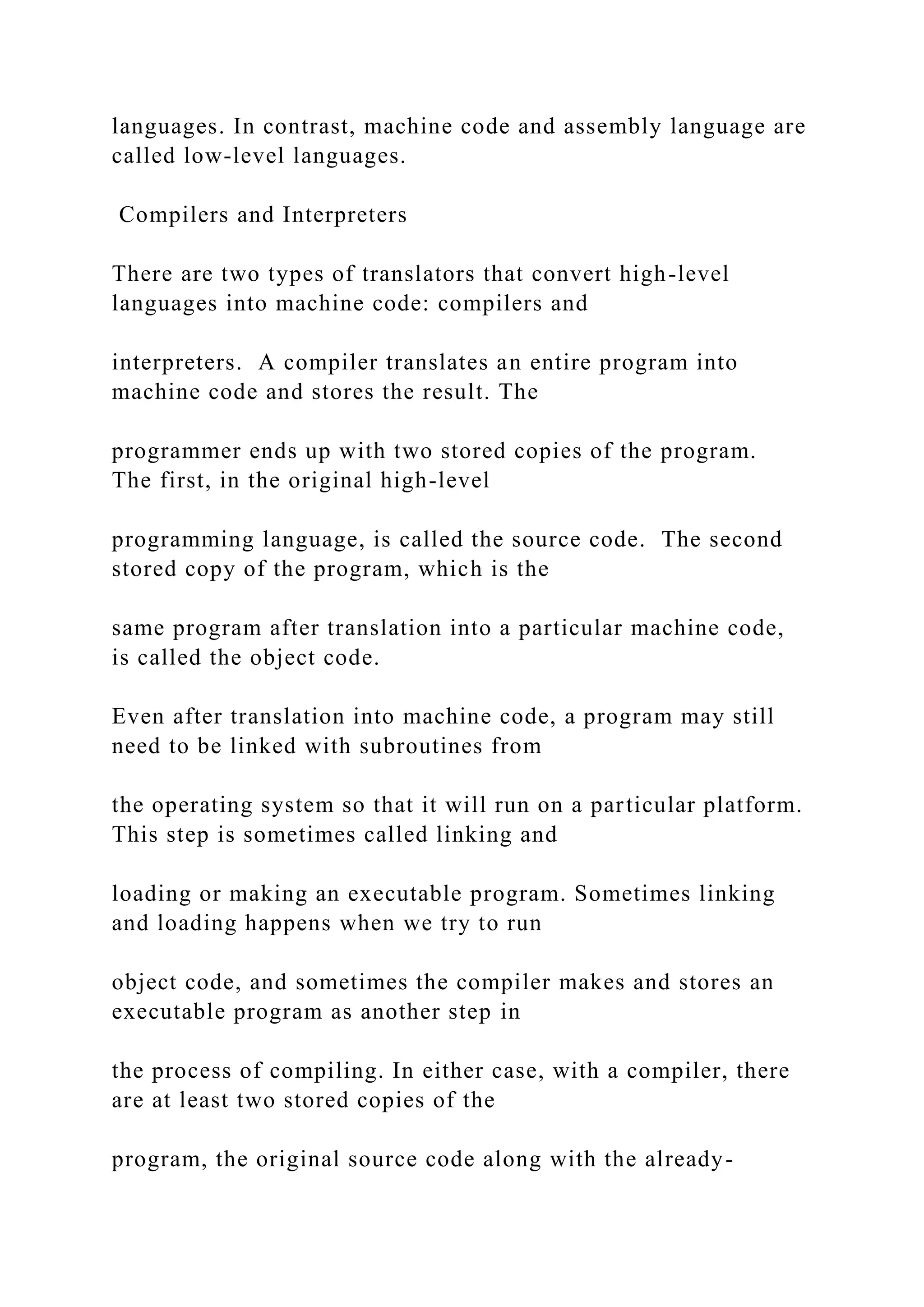 languages. In contrast, machine code and assembly language are called low-level languages. Compilers and Interpreters There are two types of translators that convert high-level languages into machine code: compilers and interpreters. A compiler translates an entire program into machine code and stores the result. The programmer ends up with two stored copies of the program. The first, in the original high-level programming language, is called the source code. The second stored copy of the program, which is the same program after translation into a particular machine code, is called the object code. Even after translation into machine code, a program may still need to be linked with subroutines from the operating system so that it will run on a particular platform. This step is sometimes called linking and loading or making an executable program. Sometimes linking and loading happens when we try to run object code, and sometimes the compiler makes and stores an executable program as another step in the process of compiling. In either case, with a compiler, there are at least two stored copies of the program, the original source code along with the already- 