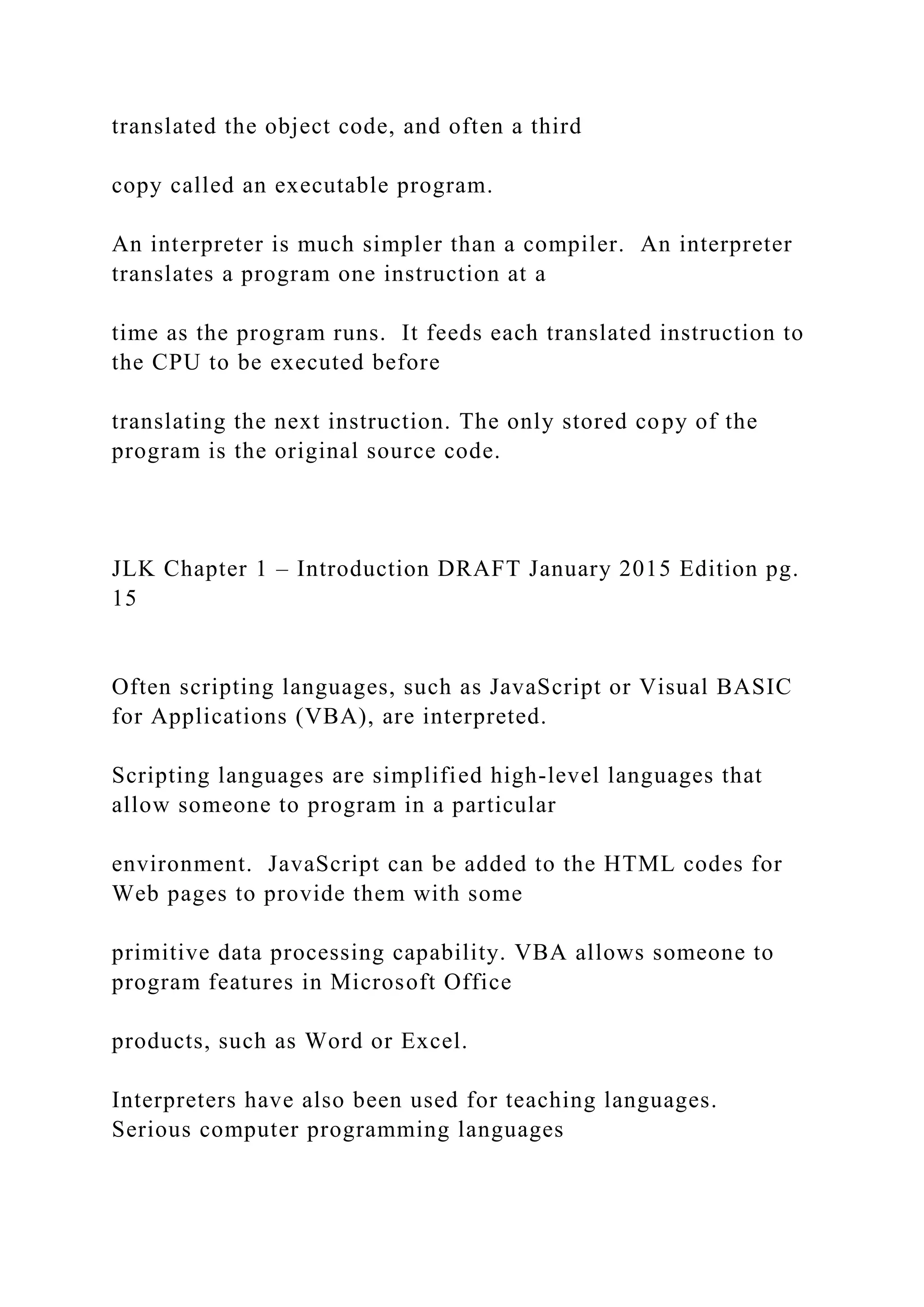 translated the object code, and often a third copy called an executable program. An interpreter is much simpler than a compiler. An interpreter translates a program one instruction at a time as the program runs. It feeds each translated instruction to the CPU to be executed before translating the next instruction. The only stored copy of the program is the original source code. JLK Chapter 1 – Introduction DRAFT January 2015 Edition pg. 15 Often scripting languages, such as JavaScript or Visual BASIC for Applications (VBA), are interpreted. Scripting languages are simplified high-level languages that allow someone to program in a particular environment. JavaScript can be added to the HTML codes for Web pages to provide them with some primitive data processing capability. VBA allows someone to program features in Microsoft Office products, such as Word or Excel. Interpreters have also been used for teaching languages. Serious computer programming languages 