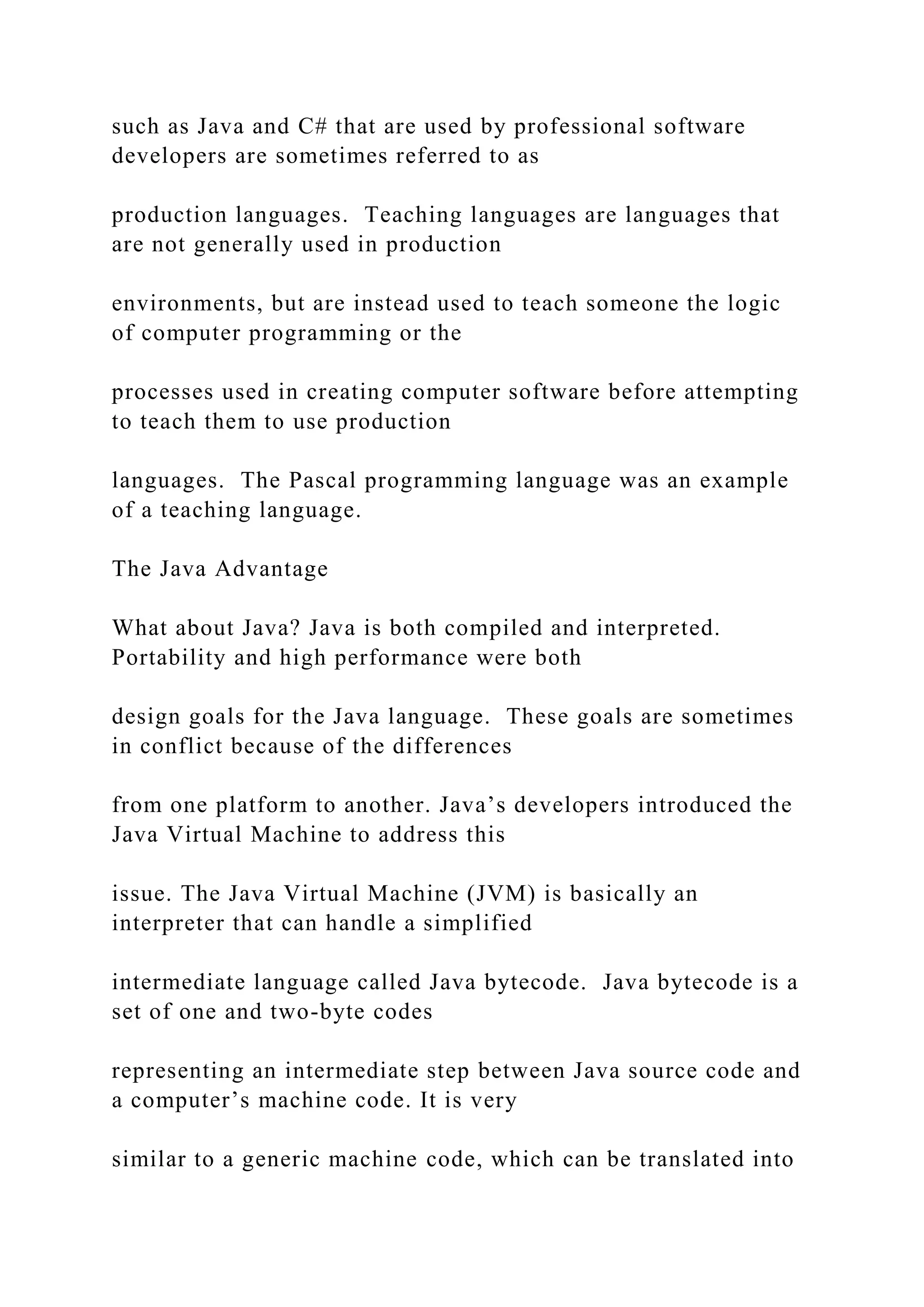 such as Java and C# that are used by professional software developers are sometimes referred to as production languages. Teaching languages are languages that are not generally used in production environments, but are instead used to teach someone the logic of computer programming or the processes used in creating computer software before attempting to teach them to use production languages. The Pascal programming language was an example of a teaching language. The Java Advantage What about Java? Java is both compiled and interpreted. Portability and high performance were both design goals for the Java language. These goals are sometimes in conflict because of the differences from one platform to another. Java’s developers introduced the Java Virtual Machine to address this issue. The Java Virtual Machine (JVM) is basically an interpreter that can handle a simplified intermediate language called Java bytecode. Java bytecode is a set of one and two-byte codes representing an intermediate step between Java source code and a computer’s machine code. It is very similar to a generic machine code, which can be translated into 