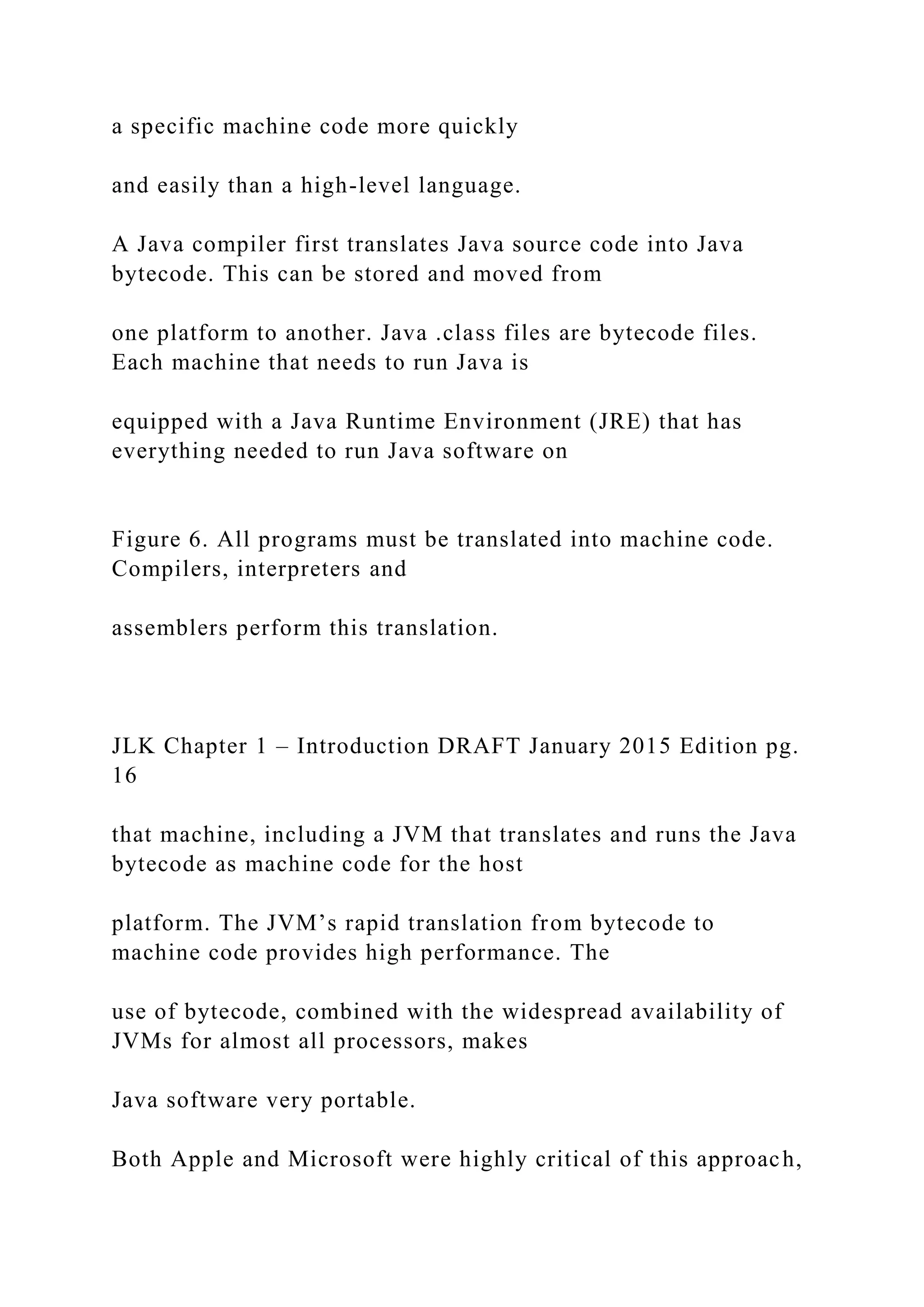 a specific machine code more quickly and easily than a high-level language. A Java compiler first translates Java source code into Java bytecode. This can be stored and moved from one platform to another. Java .class files are bytecode files. Each machine that needs to run Java is equipped with a Java Runtime Environment (JRE) that has everything needed to run Java software on Figure 6. All programs must be translated into machine code. Compilers, interpreters and assemblers perform this translation. JLK Chapter 1 – Introduction DRAFT January 2015 Edition pg. 16 that machine, including a JVM that translates and runs the Java bytecode as machine code for the host platform. The JVM’s rapid translation from bytecode to machine code provides high performance. The use of bytecode, combined with the widespread availability of JVMs for almost all processors, makes Java software very portable. Both Apple and Microsoft were highly critical of this approach, 