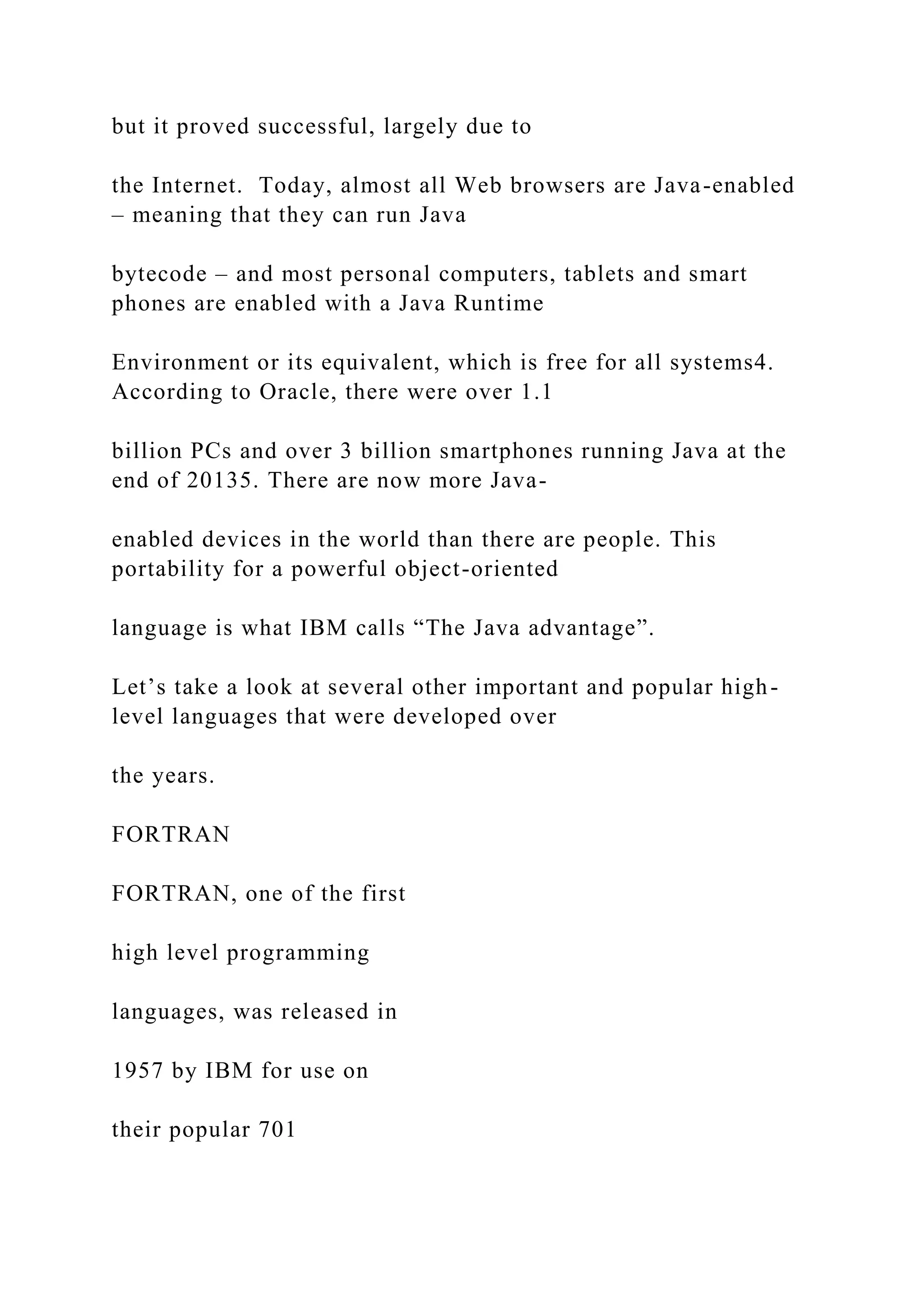 but it proved successful, largely due to the Internet. Today, almost all Web browsers are Java-enabled – meaning that they can run Java bytecode – and most personal computers, tablets and smart phones are enabled with a Java Runtime Environment or its equivalent, which is free for all systems4. According to Oracle, there were over 1.1 billion PCs and over 3 billion smartphones running Java at the end of 20135. There are now more Java- enabled devices in the world than there are people. This portability for a powerful object-oriented language is what IBM calls “The Java advantage”. Let’s take a look at several other important and popular high- level languages that were developed over the years. FORTRAN FORTRAN, one of the first high level programming languages, was released in 1957 by IBM for use on their popular 701 