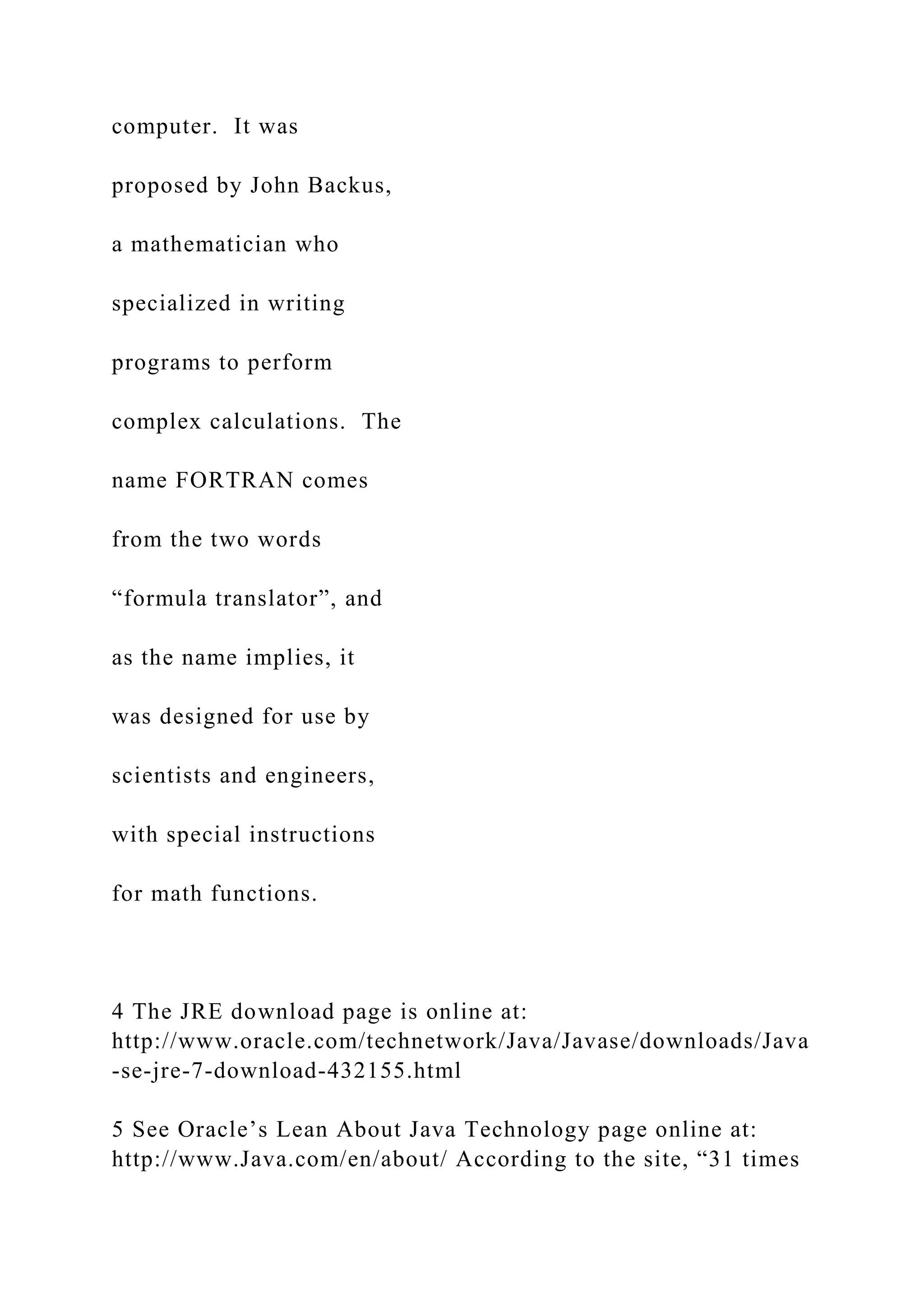 computer. It was proposed by John Backus, a mathematician who specialized in writing programs to perform complex calculations. The name FORTRAN comes from the two words “formula translator”, and as the name implies, it was designed for use by scientists and engineers, with special instructions for math functions. 4 The JRE download page is online at: http://www.oracle.com/technetwork/Java/Javase/downloads/Java -se-jre-7-download-432155.html 5 See Oracle’s Lean About Java Technology page online at: http://www.Java.com/en/about/ According to the site, “31 times 