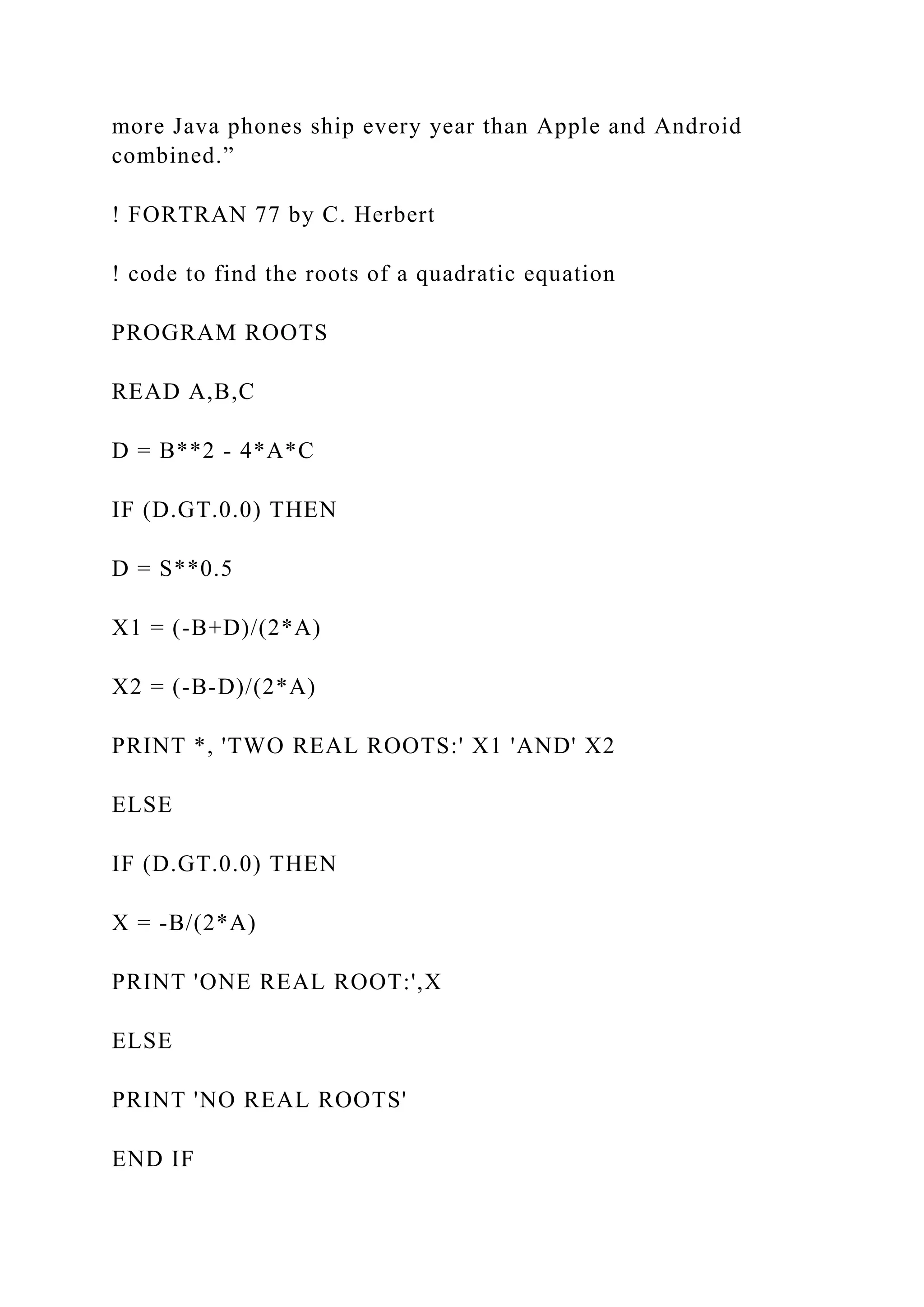 more Java phones ship every year than Apple and Android combined.” ! FORTRAN 77 by C. Herbert ! code to find the roots of a quadratic equation PROGRAM ROOTS READ A,B,C D = B**2 - 4*A*C IF (D.GT.0.0) THEN D = S**0.5 X1 = (-B+D)/(2*A) X2 = (-B-D)/(2*A) PRINT *, 'TWO REAL ROOTS:' X1 'AND' X2 ELSE IF (D.GT.0.0) THEN X = -B/(2*A) PRINT 'ONE REAL ROOT:',X ELSE PRINT 'NO REAL ROOTS' END IF 