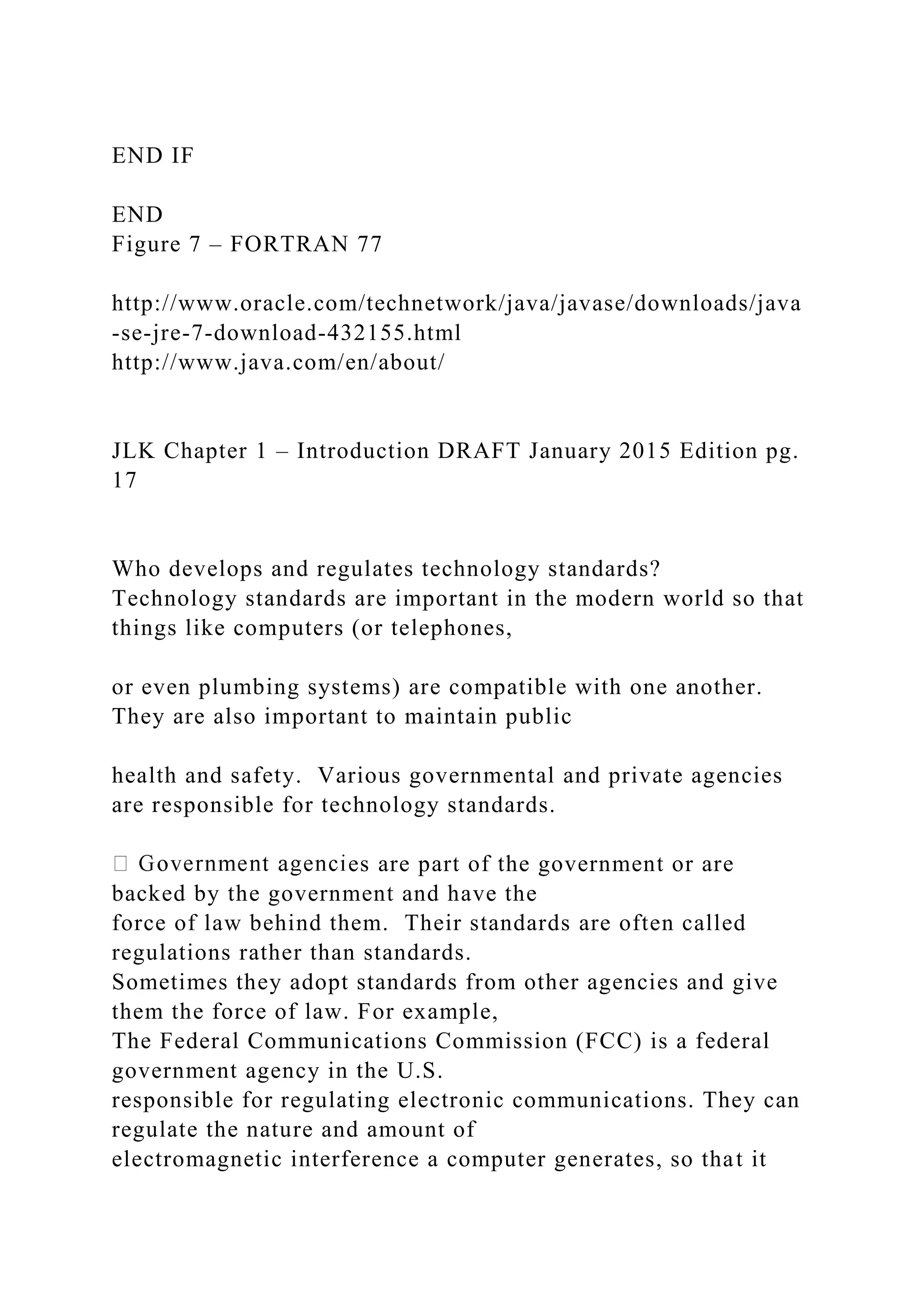 END IF END Figure 7 – FORTRAN 77 http://www.oracle.com/technetwork/java/javase/downloads/java -se-jre-7-download-432155.html http://www.java.com/en/about/ JLK Chapter 1 – Introduction DRAFT January 2015 Edition pg. 17 Who develops and regulates technology standards? Technology standards are important in the modern world so that things like computers (or telephones, or even plumbing systems) are compatible with one another. They are also important to maintain public health and safety. Various governmental and private agencies are responsible for technology standards. es are part of the government or are backed by the government and have the force of law behind them. Their standards are often called regulations rather than standards. Sometimes they adopt standards from other agencies and give them the force of law. For example, The Federal Communications Commission (FCC) is a federal government agency in the U.S. responsible for regulating electronic communications. They can regulate the nature and amount of electromagnetic interference a computer generates, so that it 