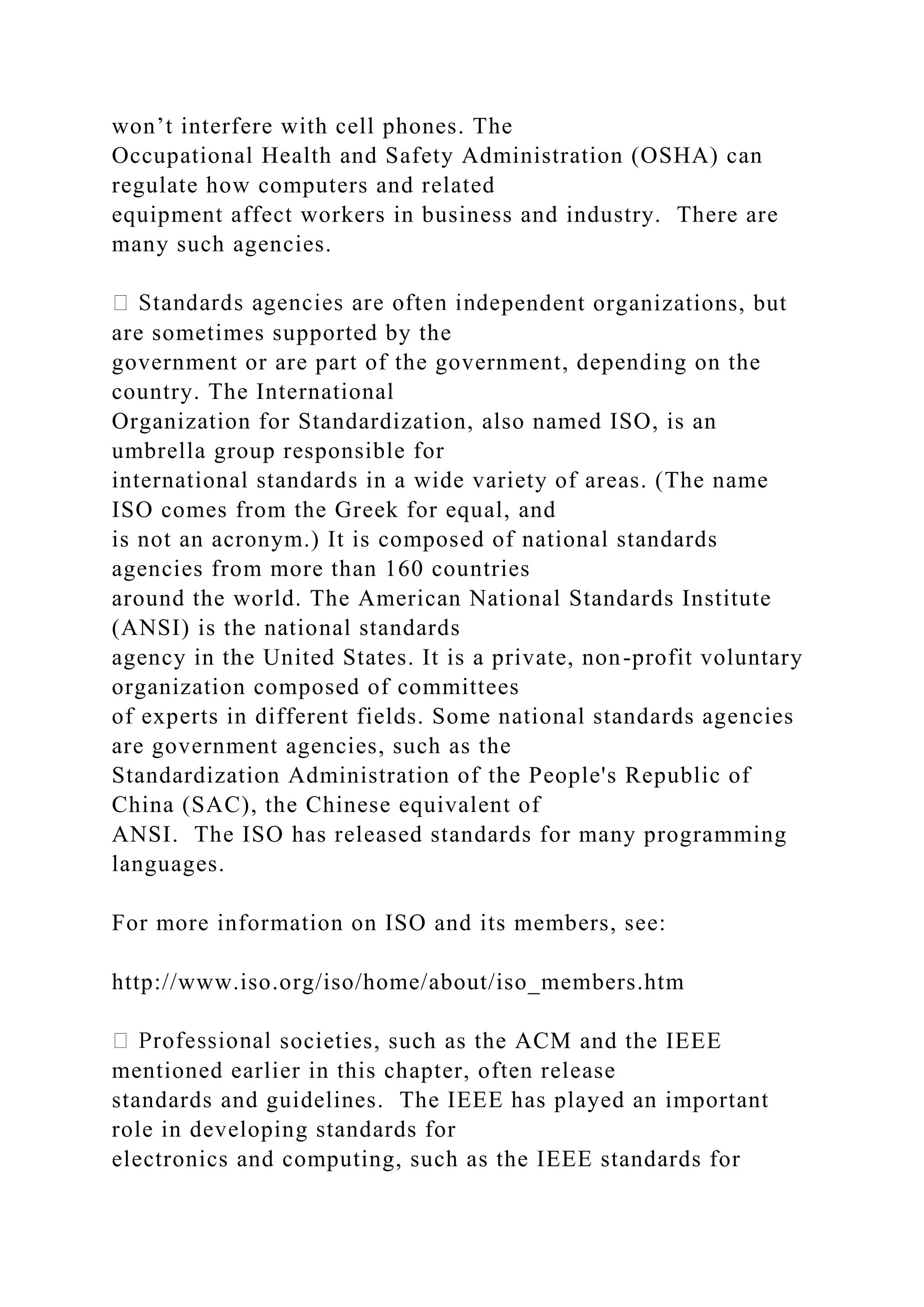 won’t interfere with cell phones. The Occupational Health and Safety Administration (OSHA) can regulate how computers and related equipment affect workers in business and industry. There are many such agencies. pendent organizations, but are sometimes supported by the government or are part of the government, depending on the country. The International Organization for Standardization, also named ISO, is an umbrella group responsible for international standards in a wide variety of areas. (The name ISO comes from the Greek for equal, and is not an acronym.) It is composed of national standards agencies from more than 160 countries around the world. The American National Standards Institute (ANSI) is the national standards agency in the United States. It is a private, non-profit voluntary organization composed of committees of experts in different fields. Some national standards agencies are government agencies, such as the Standardization Administration of the People's Republic of China (SAC), the Chinese equivalent of ANSI. The ISO has released standards for many programming languages. For more information on ISO and its members, see: http://www.iso.org/iso/home/about/iso_members.htm societies, such as the ACM and the IEEE mentioned earlier in this chapter, often release standards and guidelines. The IEEE has played an important role in developing standards for electronics and computing, such as the IEEE standards for 