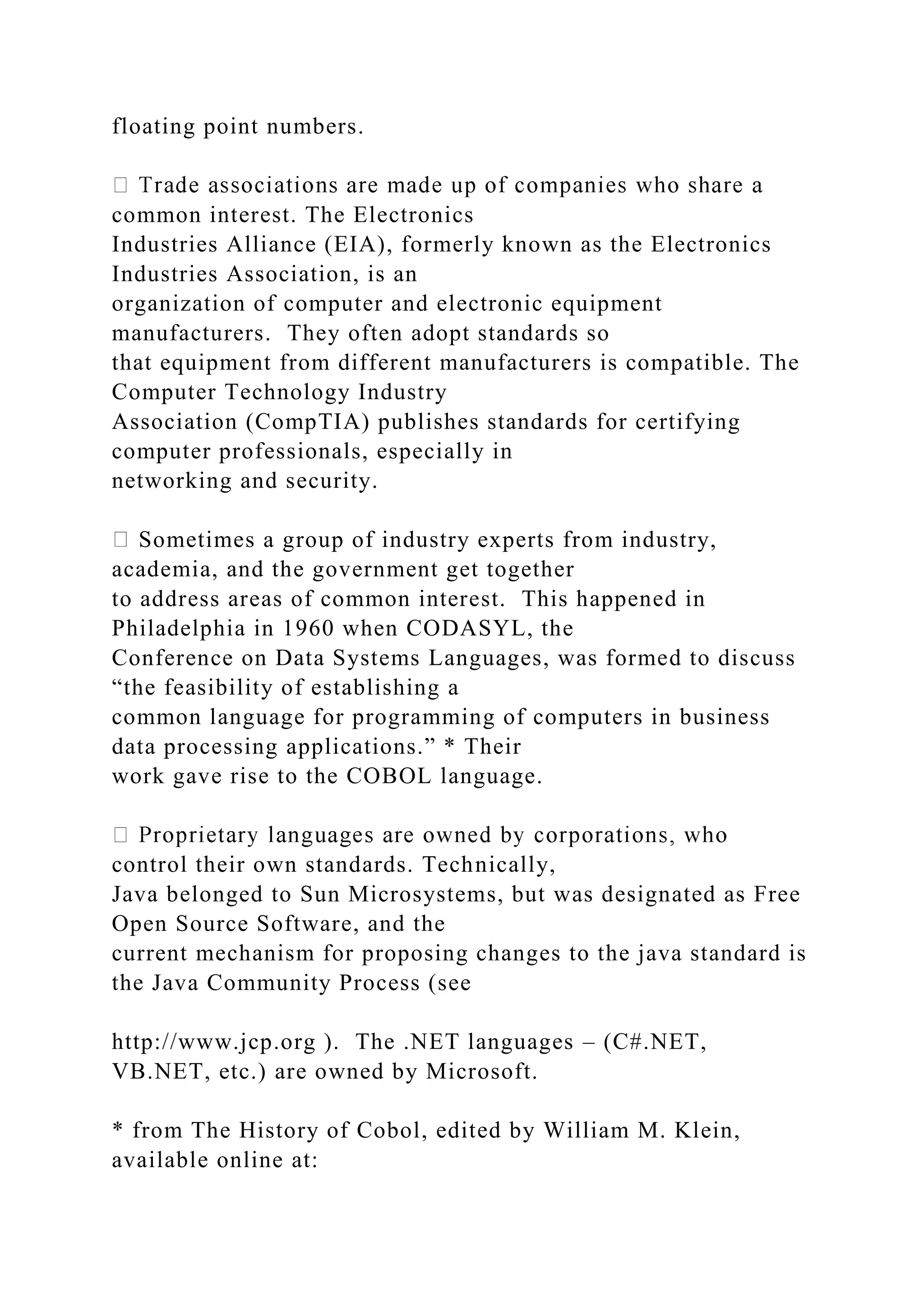 floating point numbers. common interest. The Electronics Industries Alliance (EIA), formerly known as the Electronics Industries Association, is an organization of computer and electronic equipment manufacturers. They often adopt standards so that equipment from different manufacturers is compatible. The Computer Technology Industry Association (CompTIA) publishes standards for certifying computer professionals, especially in networking and security. Sometimes a group of industry experts from industry, academia, and the government get together to address areas of common interest. This happened in Philadelphia in 1960 when CODASYL, the Conference on Data Systems Languages, was formed to discuss “the feasibility of establishing a common language for programming of computers in business data processing applications.” * Their work gave rise to the COBOL language. control their own standards. Technically, Java belonged to Sun Microsystems, but was designated as Free Open Source Software, and the current mechanism for proposing changes to the java standard is the Java Community Process (see http://www.jcp.org ). The .NET languages – (C#.NET, VB.NET, etc.) are owned by Microsoft. * from The History of Cobol, edited by William M. Klein, available online at: 