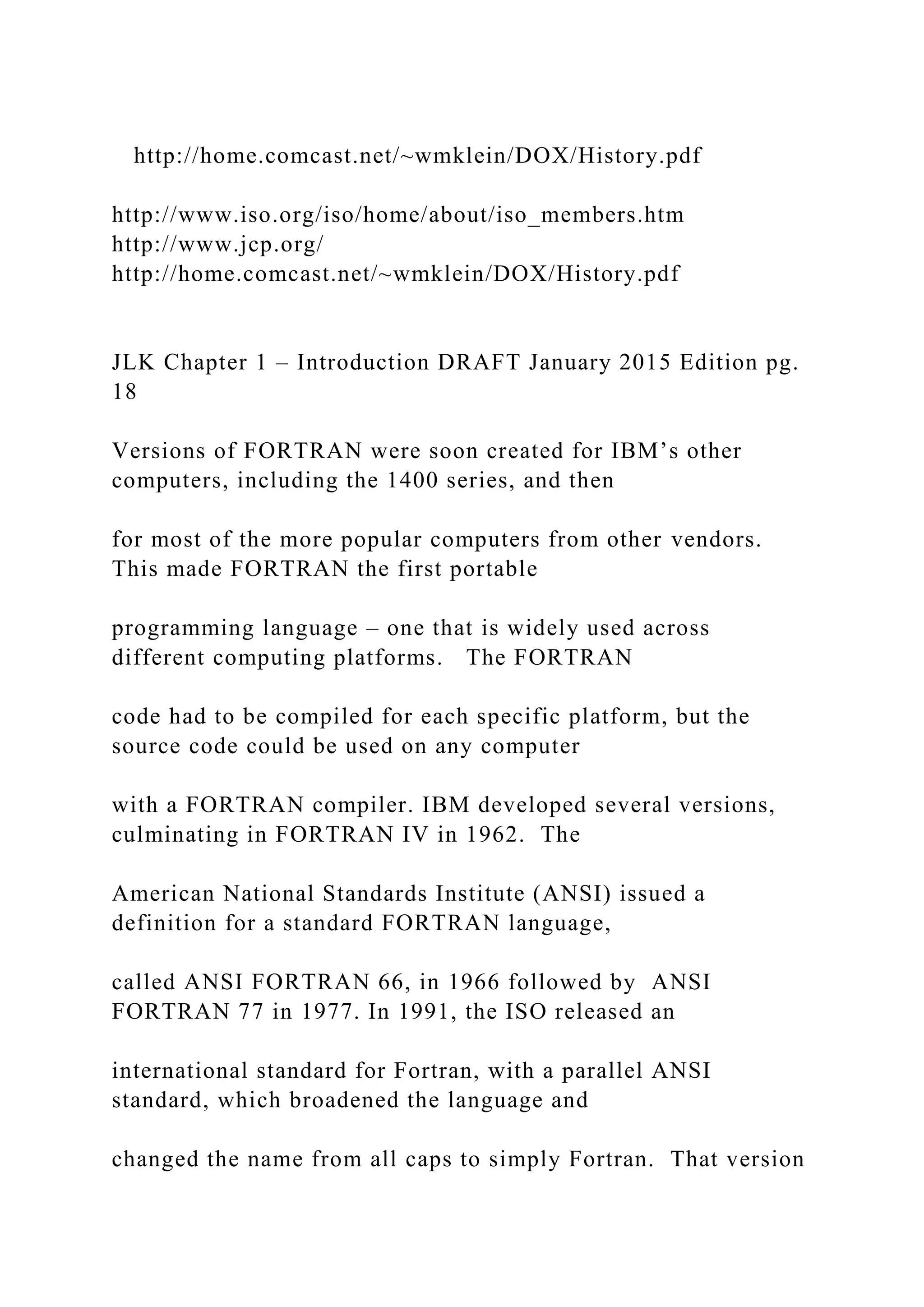 http://home.comcast.net/~wmklein/DOX/History.pdf http://www.iso.org/iso/home/about/iso_members.htm http://www.jcp.org/ http://home.comcast.net/~wmklein/DOX/History.pdf JLK Chapter 1 – Introduction DRAFT January 2015 Edition pg. 18 Versions of FORTRAN were soon created for IBM’s other computers, including the 1400 series, and then for most of the more popular computers from other vendors. This made FORTRAN the first portable programming language – one that is widely used across different computing platforms. The FORTRAN code had to be compiled for each specific platform, but the source code could be used on any computer with a FORTRAN compiler. IBM developed several versions, culminating in FORTRAN IV in 1962. The American National Standards Institute (ANSI) issued a definition for a standard FORTRAN language, called ANSI FORTRAN 66, in 1966 followed by ANSI FORTRAN 77 in 1977. In 1991, the ISO released an international standard for Fortran, with a parallel ANSI standard, which broadened the language and changed the name from all caps to simply Fortran. That version 