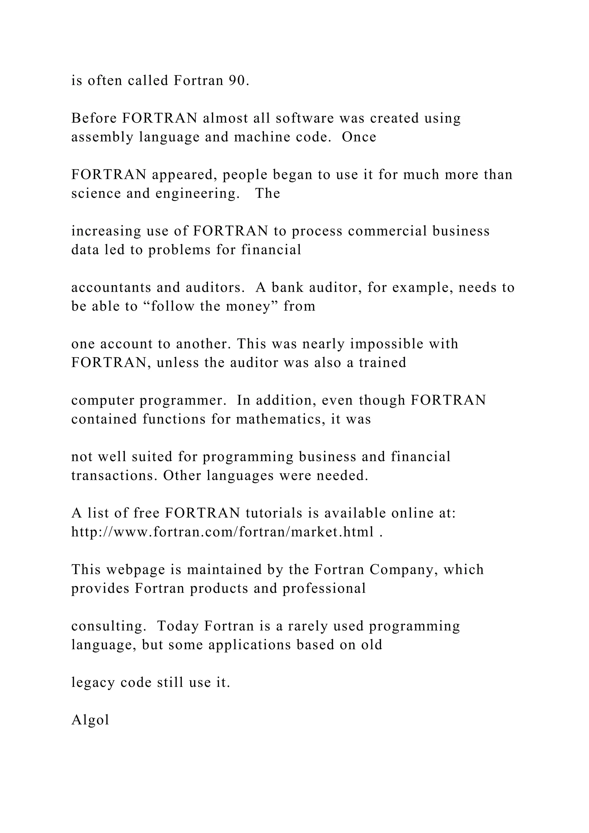 is often called Fortran 90. Before FORTRAN almost all software was created using assembly language and machine code. Once FORTRAN appeared, people began to use it for much more than science and engineering. The increasing use of FORTRAN to process commercial business data led to problems for financial accountants and auditors. A bank auditor, for example, needs to be able to “follow the money” from one account to another. This was nearly impossible with FORTRAN, unless the auditor was also a trained computer programmer. In addition, even though FORTRAN contained functions for mathematics, it was not well suited for programming business and financial transactions. Other languages were needed. A list of free FORTRAN tutorials is available online at: http://www.fortran.com/fortran/market.html . This webpage is maintained by the Fortran Company, which provides Fortran products and professional consulting. Today Fortran is a rarely used programming language, but some applications based on old legacy code still use it. Algol 